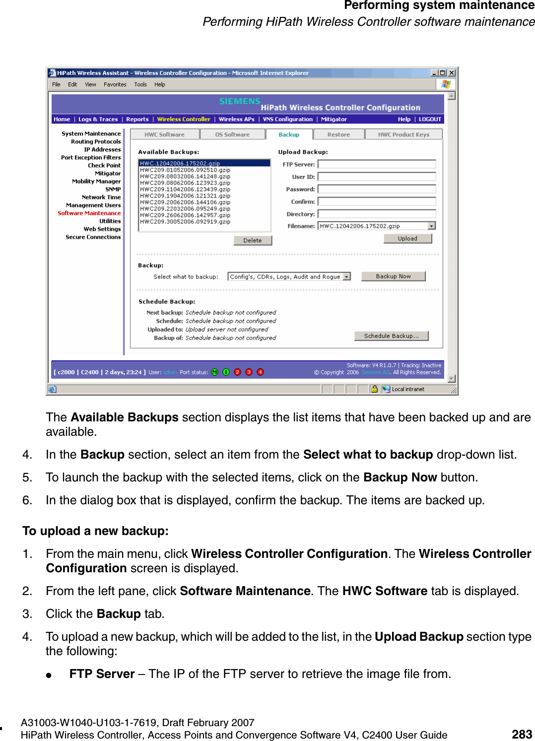 hwc_ongoing.fmA31003-W1040-U103-1-7619, Draft February 2007HiPath Wireless Controller, Access Points and Convergence Software V4, C2400 User Guide 283        Performing system maintenancePerforming HiPath Wireless Controller software maintenanceThe Available Backups section displays the list items that have been backed up and are available.4. In the Backup section, select an item from the Select what to backup drop-down list.5. To launch the backup with the selected items, click on the Backup Now button.6. In the dialog box that is displayed, confirm the backup. The items are backed up.To upload a new backup:1. From the main menu, click Wireless Controller Configuration. The Wireless Controller Configuration screen is displayed.2. From the left pane, click Software Maintenance. The HWC Software tab is displayed. 3. Click the Backup tab.4. To upload a new backup, which will be added to the list, in the Upload Backup section type the following: ●FTP Server &ndash; The IP of the FTP server to retrieve the image file from.