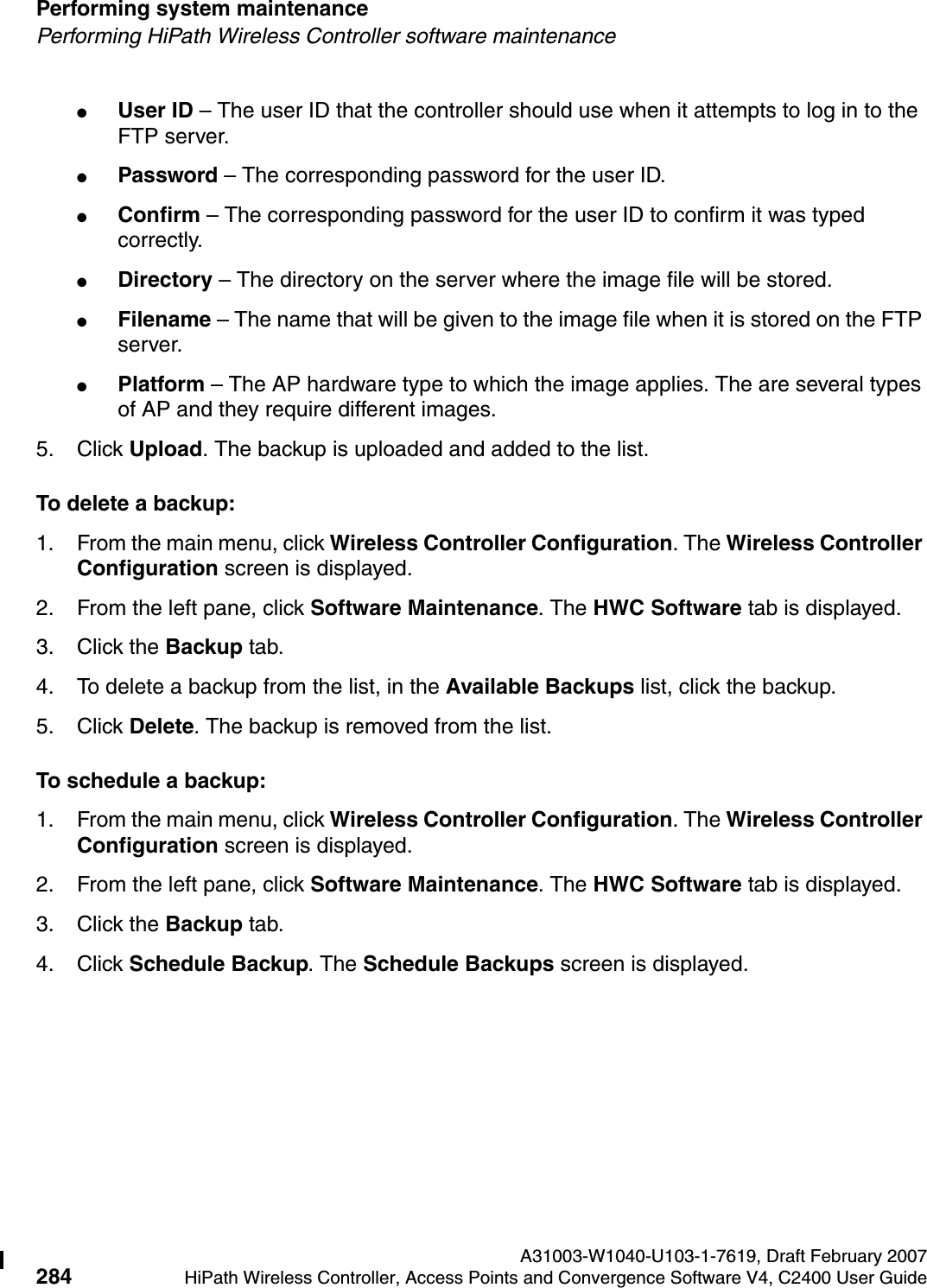 Performing system maintenance A31003-W1040-U103-1-7619, Draft February 2007284 HiPath Wireless Controller, Access Points and Convergence Software V4, C2400 User Guide        hwc_ongoing.fmPerforming HiPath Wireless Controller software maintenance●User ID &ndash; The user ID that the controller should use when it attempts to log in to the FTP server.●Password &ndash; The corresponding password for the user ID.●Confirm &ndash; The corresponding password for the user ID to confirm it was typed correctly. ●Directory &ndash; The directory on the server where the image file will be stored.●Filename &ndash; The name that will be given to the image file when it is stored on the FTP server.●Platform &ndash; The AP hardware type to which the image applies. The are several types of AP and they require different images.5. Click Upload. The backup is uploaded and added to the list.To delete a backup:1. From the main menu, click Wireless Controller Configuration. The Wireless Controller Configuration screen is displayed.2. From the left pane, click Software Maintenance. The HWC Software tab is displayed. 3. Click the Backup tab.4. To delete a backup from the list, in the Available Backups list, click the backup.5. Click Delete. The backup is removed from the list.To schedule a backup:1. From the main menu, click Wireless Controller Configuration. The Wireless Controller Configuration screen is displayed.2. From the left pane, click Software Maintenance. The HWC Software tab is displayed. 3. Click the Backup tab.4. Click Schedule Backup. The Schedule Backups screen is displayed.