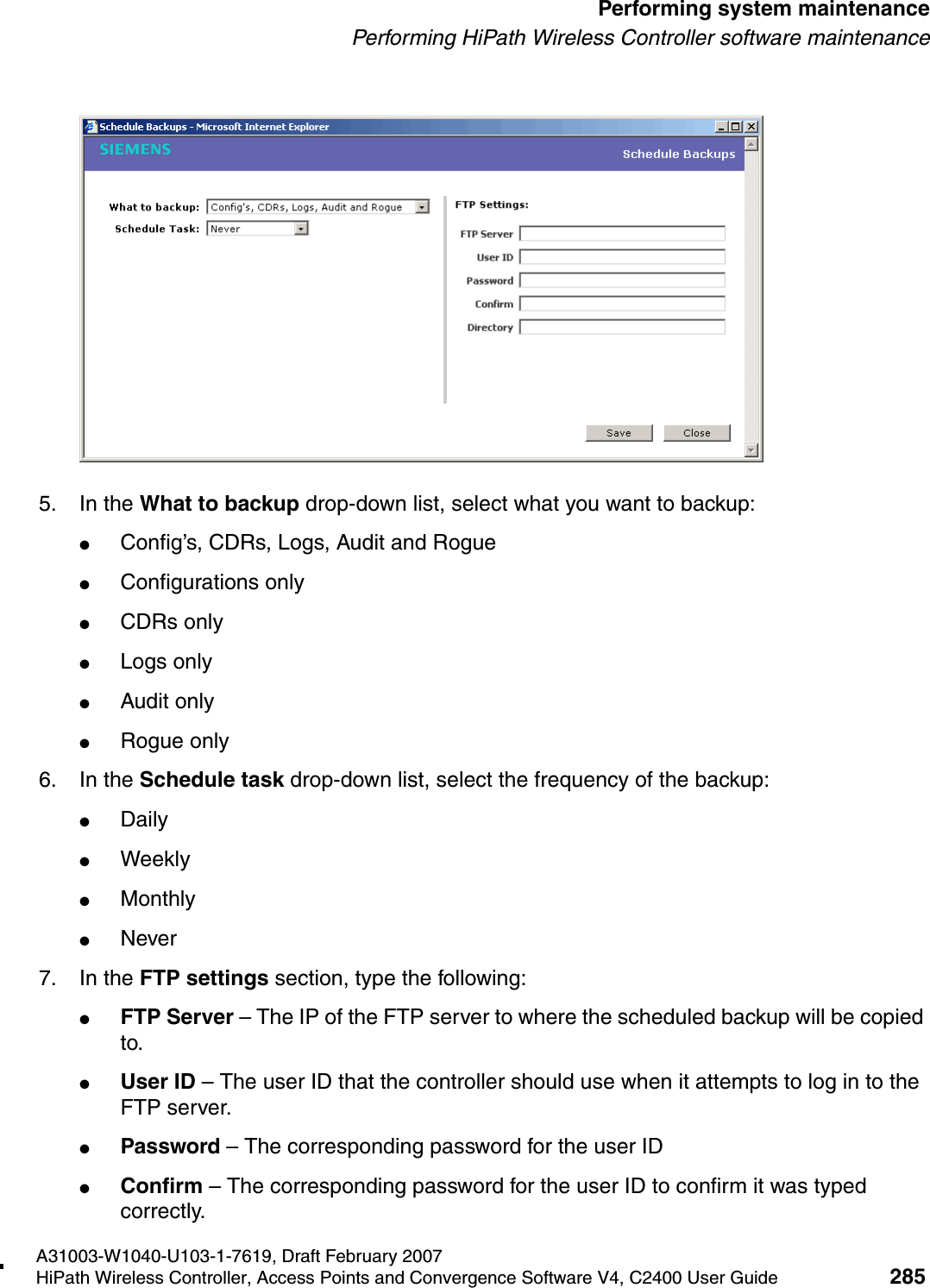 hwc_ongoing.fmA31003-W1040-U103-1-7619, Draft February 2007HiPath Wireless Controller, Access Points and Convergence Software V4, C2400 User Guide 285        Performing system maintenancePerforming HiPath Wireless Controller software maintenance5. In the What to backup drop-down list, select what you want to backup:●Config&rsquo;s, CDRs, Logs, Audit and Rogue●Configurations only●CDRs only●Logs only●Audit only●Rogue only6. In the Schedule task drop-down list, select the frequency of the backup:●Daily●Weekly●Monthly●Never7. In the FTP settings section, type the following:●FTP Server &ndash; The IP of the FTP server to where the scheduled backup will be copied to.●User ID &ndash; The user ID that the controller should use when it attempts to log in to the FTP server.●Password &ndash; The corresponding password for the user ID●Confirm &ndash; The corresponding password for the user ID to confirm it was typed correctly.