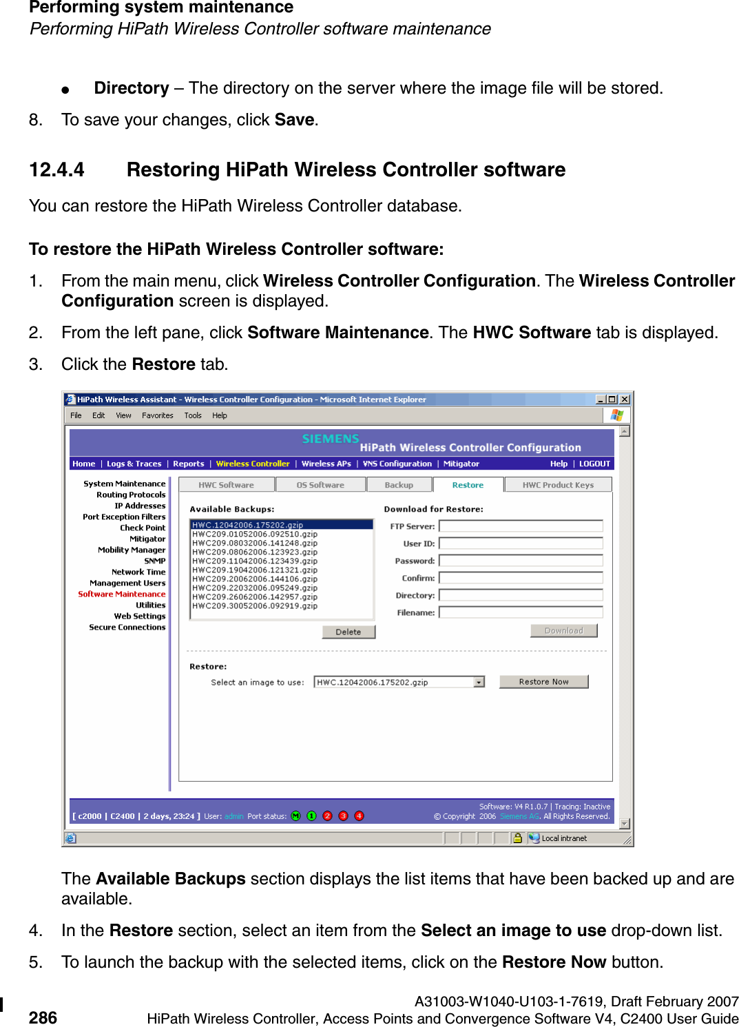 Performing system maintenance A31003-W1040-U103-1-7619, Draft February 2007286 HiPath Wireless Controller, Access Points and Convergence Software V4, C2400 User Guide        hwc_ongoing.fmPerforming HiPath Wireless Controller software maintenance●Directory &ndash; The directory on the server where the image file will be stored.8. To save your changes, click Save.12.4.4 Restoring HiPath Wireless Controller softwareYou can restore the HiPath Wireless Controller database.To restore the HiPath Wireless Controller software:1. From the main menu, click Wireless Controller Configuration. The Wireless Controller Configuration screen is displayed.2. From the left pane, click Software Maintenance. The HWC Software tab is displayed. 3. Click the Restore tab.The Available Backups section displays the list items that have been backed up and are available.4. In the Restore section, select an item from the Select an image to use drop-down list.5. To launch the backup with the selected items, click on the Restore Now button.