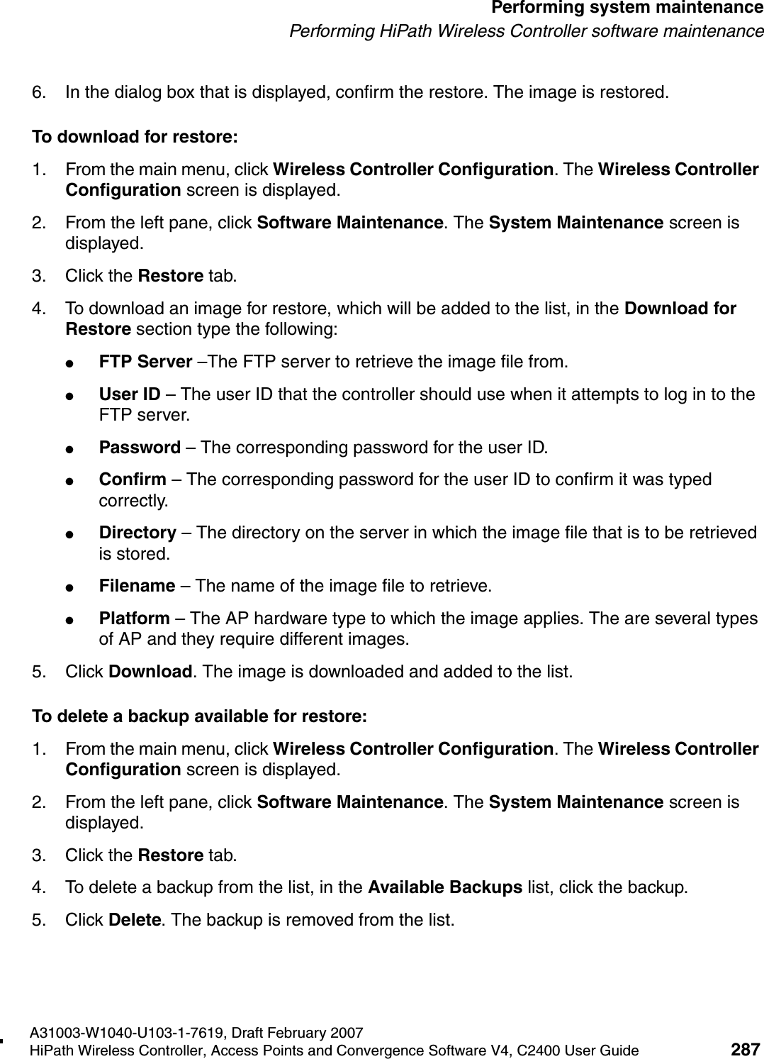 hwc_ongoing.fmA31003-W1040-U103-1-7619, Draft February 2007HiPath Wireless Controller, Access Points and Convergence Software V4, C2400 User Guide 287        Performing system maintenancePerforming HiPath Wireless Controller software maintenance6. In the dialog box that is displayed, confirm the restore. The image is restored.To download for restore:1. From the main menu, click Wireless Controller Configuration. The Wireless Controller Configuration screen is displayed.2. From the left pane, click Software Maintenance. The System Maintenance screen is displayed. 3. Click the Restore tab. 4. To download an image for restore, which will be added to the list, in the Download for Restore section type the following: ●FTP Server &ndash;The FTP server to retrieve the image file from.●User ID &ndash; The user ID that the controller should use when it attempts to log in to the FTP server.●Password &ndash; The corresponding password for the user ID.●Confirm &ndash; The corresponding password for the user ID to confirm it was typed correctly. ●Directory &ndash; The directory on the server in which the image file that is to be retrieved is stored.●Filename &ndash; The name of the image file to retrieve.●Platform &ndash; The AP hardware type to which the image applies. The are several types of AP and they require different images.5. Click Download. The image is downloaded and added to the list.To delete a backup available for restore:1. From the main menu, click Wireless Controller Configuration. The Wireless Controller Configuration screen is displayed.2. From the left pane, click Software Maintenance. The System Maintenance screen is displayed. 3. Click the Restore tab. 4. To delete a backup from the list, in the Available Backups list, click the backup.5. Click Delete. The backup is removed from the list.