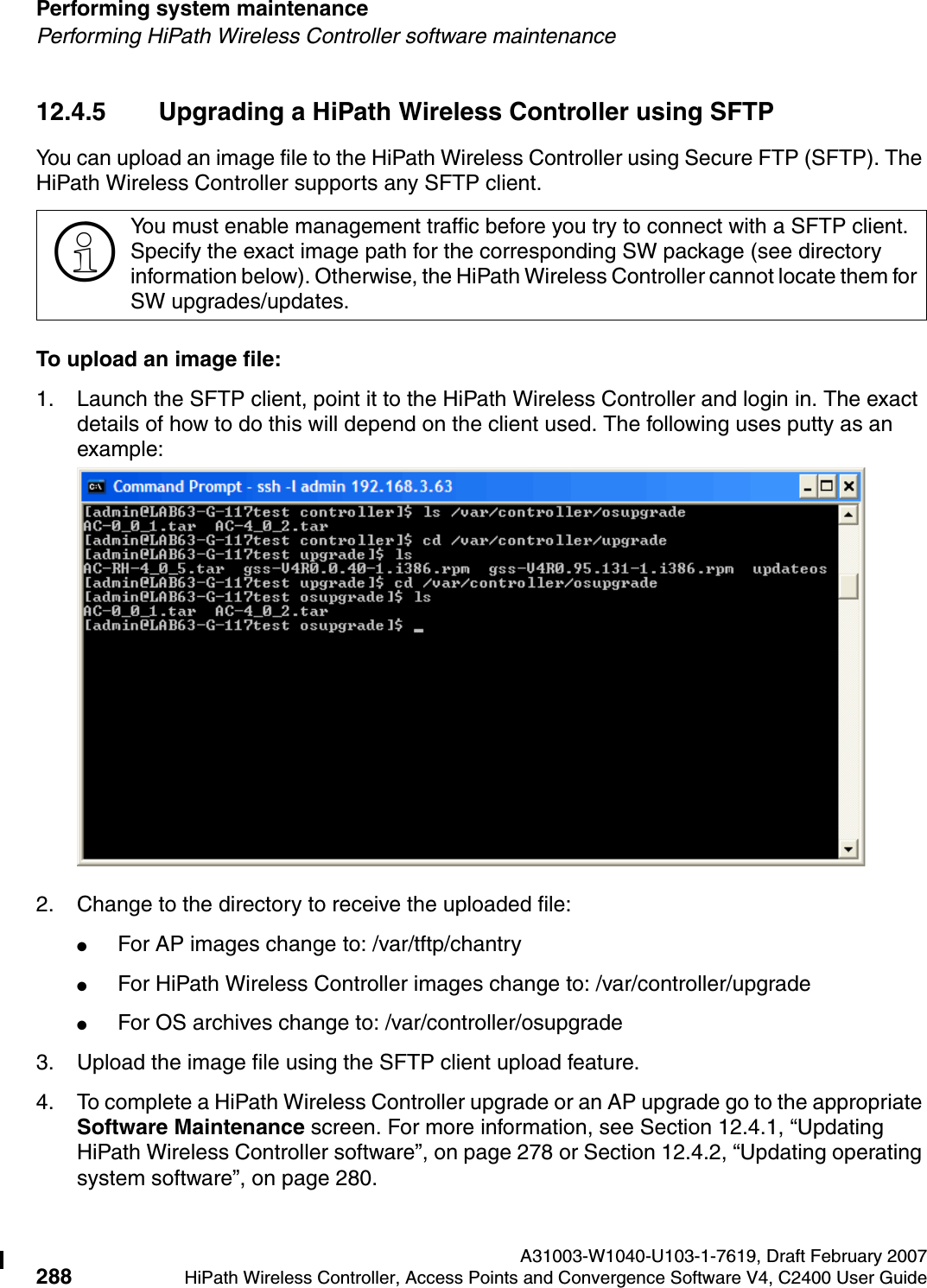 Performing system maintenance A31003-W1040-U103-1-7619, Draft February 2007288 HiPath Wireless Controller, Access Points and Convergence Software V4, C2400 User Guide        hwc_ongoing.fmPerforming HiPath Wireless Controller software maintenance12.4.5 Upgrading a HiPath Wireless Controller using SFTPYou can upload an image file to the HiPath Wireless Controller using Secure FTP (SFTP). The HiPath Wireless Controller supports any SFTP client.To upload an image file:1. Launch the SFTP client, point it to the HiPath Wireless Controller and login in. The exact details of how to do this will depend on the client used. The following uses putty as an example:2. Change to the directory to receive the uploaded file: ●For AP images change to: /var/tftp/chantry ●For HiPath Wireless Controller images change to: /var/controller/upgrade●For OS archives change to: /var/controller/osupgrade3. Upload the image file using the SFTP client upload feature.4. To complete a HiPath Wireless Controller upgrade or an AP upgrade go to the appropriate Software Maintenance screen. For more information, see Section 12.4.1, &ldquo;Updating HiPath Wireless Controller software&rdquo;, on page 278 or Section 12.4.2, &ldquo;Updating operating system software&rdquo;, on page 280.>You must enable management traffic before you try to connect with a SFTP client. Specify the exact image path for the corresponding SW package (see directory information below). Otherwise, the HiPath Wireless Controller cannot locate them for SW upgrades/updates.mp