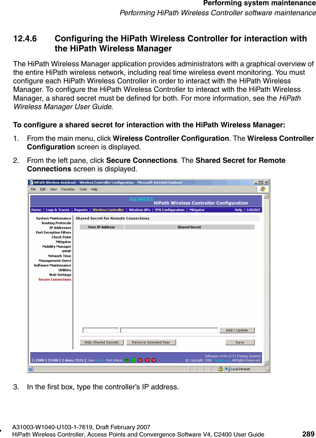 hwc_ongoing.fmA31003-W1040-U103-1-7619, Draft February 2007HiPath Wireless Controller, Access Points and Convergence Software V4, C2400 User Guide 289        Performing system maintenancePerforming HiPath Wireless Controller software maintenance12.4.6 Configuring the HiPath Wireless Controller for interaction with the HiPath Wireless ManagerThe HiPath Wireless Manager application provides administrators with a graphical overview of the entire HiPath wireless network, including real time wireless event monitoring. You must configure each HiPath Wireless Controller in order to interact with the HiPath Wireless Manager. To configure the HiPath Wireless Controller to interact with the HiPath Wireless Manager, a shared secret must be defined for both. For more information, see the HiPath Wireless Manager User Guide.To configure a shared secret for interaction with the HiPath Wireless Manager:1. From the main menu, click Wireless Controller Configuration. The Wireless Controller Configuration screen is displayed.2. From the left pane, click Secure Connections. The Shared Secret for Remote Connections screen is displayed.3. In the first box, type the controller&rsquo;s IP address.