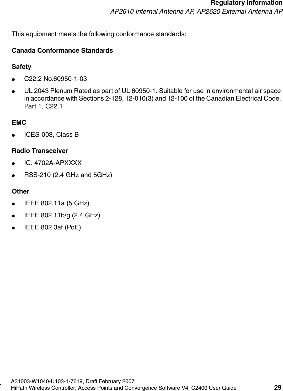 hwc_regulatory_information.fmA31003-W1040-U103-1-7619, Draft February 2007HiPath Wireless Controller, Access Points and Convergence Software V4, C2400 User Guide 29        Regulatory informationAP2610 Internal Antenna AP, AP2620 External Antenna APThis equipment meets the following conformance standards:Canada Conformance StandardsSafety ●C22.2 No.60950-1-03●UL 2043 Plenum Rated as part of UL 60950-1. Suitable for use in environmental air space in accordance with Sections 2-128, 12-010(3) and 12-100 of the Canadian Electrical Code, Part 1, C22.1EMC ●ICES-003, Class BRadio Transceiver●IC: 4702A-APXXXX●RSS-210 (2.4 GHz and 5GHz)Other●IEEE 802.11a (5 GHz)●IEEE 802.11b/g (2.4 GHz)●IEEE 802.3af (PoE)
