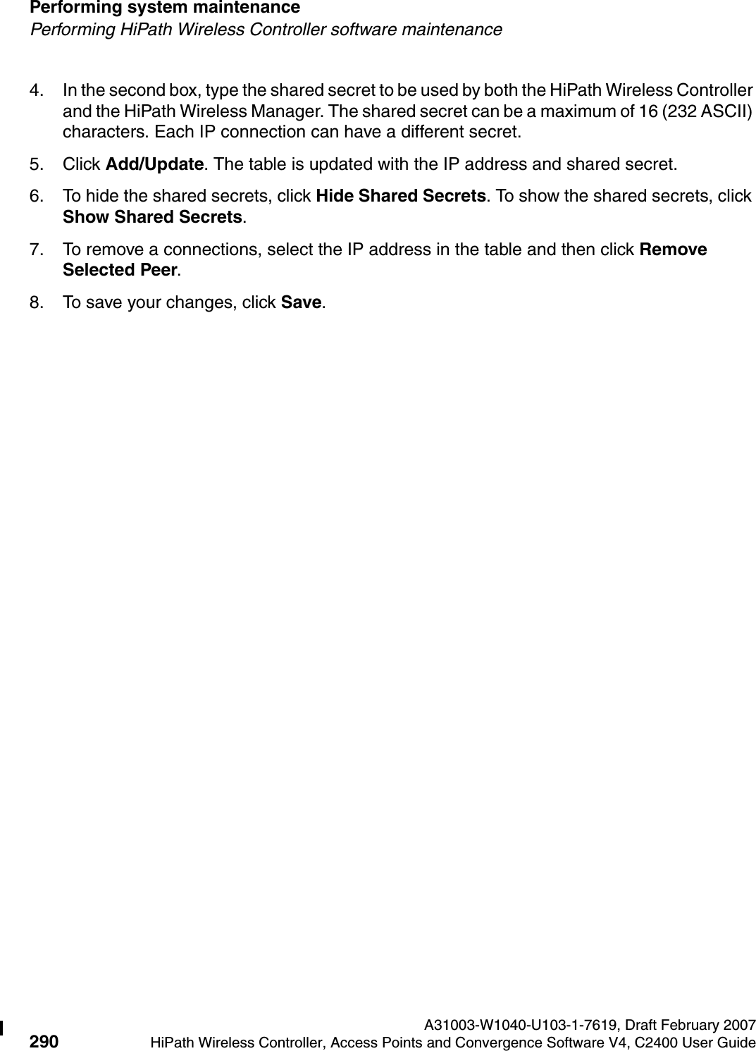 Performing system maintenance A31003-W1040-U103-1-7619, Draft February 2007290 HiPath Wireless Controller, Access Points and Convergence Software V4, C2400 User Guide        hwc_ongoing.fmPerforming HiPath Wireless Controller software maintenance4. In the second box, type the shared secret to be used by both the HiPath Wireless Controller and the HiPath Wireless Manager. The shared secret can be a maximum of 16 (232 ASCII) characters. Each IP connection can have a different secret.5. Click Add/Update. The table is updated with the IP address and shared secret.6. To hide the shared secrets, click Hide Shared Secrets. To show the shared secrets, click Show Shared Secrets.7. To remove a connections, select the IP address in the table and then click Remove Selected Peer.8. To save your changes, click Save.