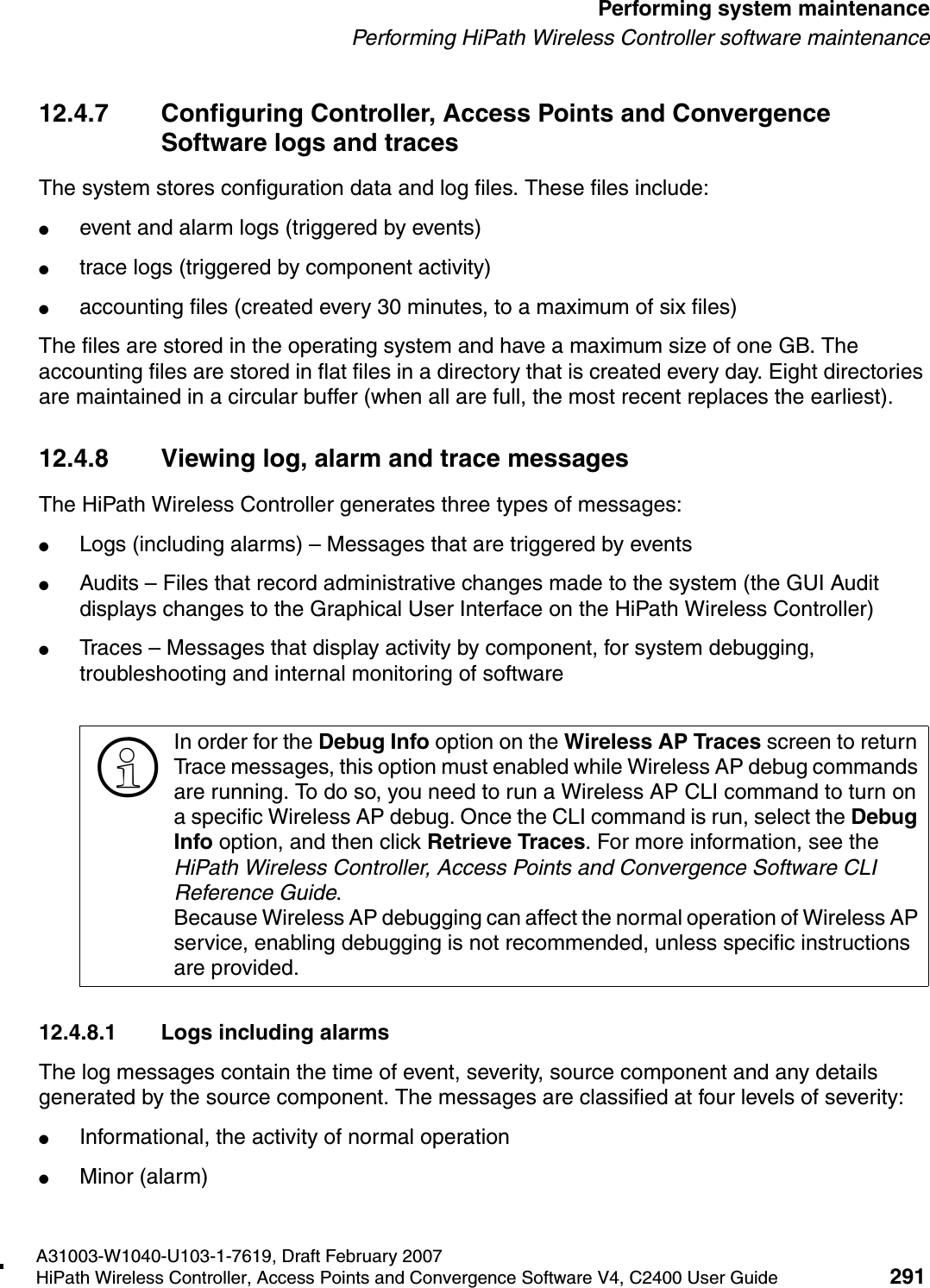 hwc_ongoing.fmA31003-W1040-U103-1-7619, Draft February 2007HiPath Wireless Controller, Access Points and Convergence Software V4, C2400 User Guide 291        Performing system maintenancePerforming HiPath Wireless Controller software maintenance12.4.7 Configuring Controller, Access Points and Convergence Software logs and tracesThe system stores configuration data and log files. These files include:●event and alarm logs (triggered by events)●trace logs (triggered by component activity)●accounting files (created every 30 minutes, to a maximum of six files)The files are stored in the operating system and have a maximum size of one GB. The accounting files are stored in flat files in a directory that is created every day. Eight directories are maintained in a circular buffer (when all are full, the most recent replaces the earliest).12.4.8 Viewing log, alarm and trace messagesThe HiPath Wireless Controller generates three types of messages:●Logs (including alarms) &ndash; Messages that are triggered by events●Audits &ndash; Files that record administrative changes made to the system (the GUI Audit displays changes to the Graphical User Interface on the HiPath Wireless Controller)●Traces &ndash; Messages that display activity by component, for system debugging, troubleshooting and internal monitoring of software12.4.8.1 Logs including alarmsThe log messages contain the time of event, severity, source component and any details generated by the source component. The messages are classified at four levels of severity:●Informational, the activity of normal operation●Minor (alarm)>In order for the Debug Info option on the Wireless AP Traces screen to return Trace messages, this option must enabled while Wireless AP debug commands are running. To do so, you need to run a Wireless AP CLI command to turn on a specific Wireless AP debug. Once the CLI command is run, select the Debug Info option, and then click Retrieve Traces. For more information, see the HiPath Wireless Controller, Access Points and Convergence Software CLI Reference Guide.Because Wireless AP debugging can affect the normal operation of Wireless AP service, enabling debugging is not recommended, unless specific instructions are provided.