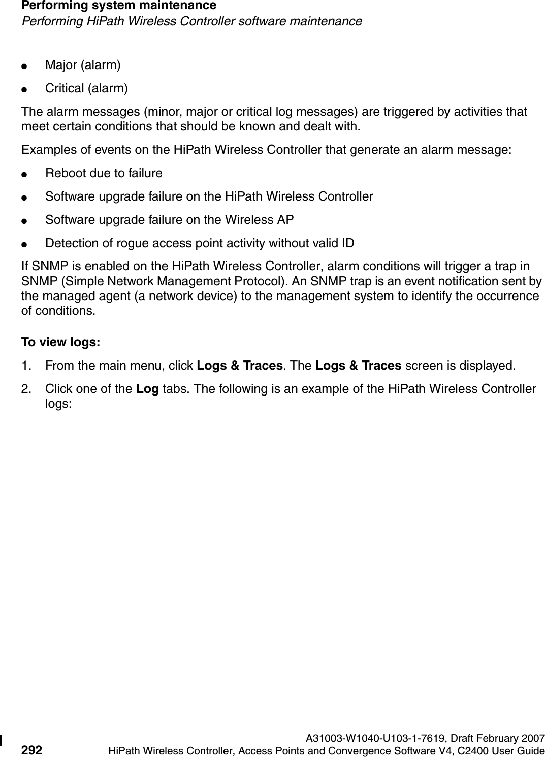 Performing system maintenance A31003-W1040-U103-1-7619, Draft February 2007292 HiPath Wireless Controller, Access Points and Convergence Software V4, C2400 User Guide        hwc_ongoing.fmPerforming HiPath Wireless Controller software maintenance●Major (alarm)●Critical (alarm)The alarm messages (minor, major or critical log messages) are triggered by activities that meet certain conditions that should be known and dealt with. Examples of events on the HiPath Wireless Controller that generate an alarm message:●Reboot due to failure●Software upgrade failure on the HiPath Wireless Controller●Software upgrade failure on the Wireless AP●Detection of rogue access point activity without valid IDIf SNMP is enabled on the HiPath Wireless Controller, alarm conditions will trigger a trap in SNMP (Simple Network Management Protocol). An SNMP trap is an event notification sent by the managed agent (a network device) to the management system to identify the occurrence of conditions. To view logs:1. From the main menu, click Logs &amp; Traces. The Logs &amp; Traces screen is displayed.2. Click one of the Log tabs. The following is an example of the HiPath Wireless Controller logs: 