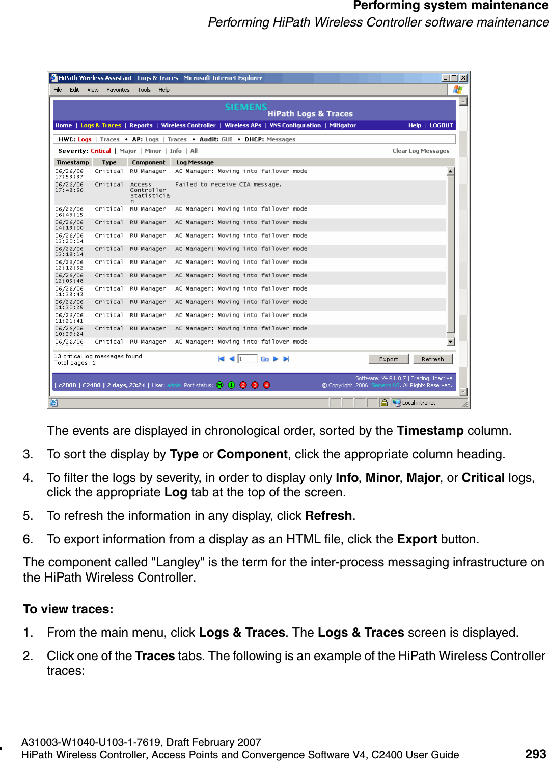 hwc_ongoing.fmA31003-W1040-U103-1-7619, Draft February 2007HiPath Wireless Controller, Access Points and Convergence Software V4, C2400 User Guide 293        Performing system maintenancePerforming HiPath Wireless Controller software maintenanceThe events are displayed in chronological order, sorted by the Timestamp column.3. To sort the display by Type or Component, click the appropriate column heading.4. To filter the logs by severity, in order to display only Info, Minor, Major, or Critical logs, click the appropriate Log tab at the top of the screen.5. To refresh the information in any display, click Refresh.6. To export information from a display as an HTML file, click the Export button.The component called "Langley" is the term for the inter-process messaging infrastructure on the HiPath Wireless Controller.To view traces:1. From the main menu, click Logs &amp; Traces. The Logs &amp; Traces screen is displayed.2. Click one of the Traces tabs. The following is an example of the HiPath Wireless Controller traces: