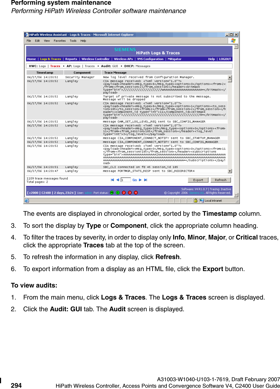 Performing system maintenance A31003-W1040-U103-1-7619, Draft February 2007294 HiPath Wireless Controller, Access Points and Convergence Software V4, C2400 User Guide        hwc_ongoing.fmPerforming HiPath Wireless Controller software maintenanceThe events are displayed in chronological order, sorted by the Timestamp column.3. To sort the display by Type or Component, click the appropriate column heading.4. To filter the traces by severity, in order to display only Info, Minor, Major, or Critical traces, click the appropriate Traces tab at the top of the screen.5. To refresh the information in any display, click Refresh.6. To export information from a display as an HTML file, click the Export button.To view audits:1. From the main menu, click Logs &amp; Traces. The Logs &amp; Traces screen is displayed.2. Click the Audit: GUI tab. The Audit screen is displayed.