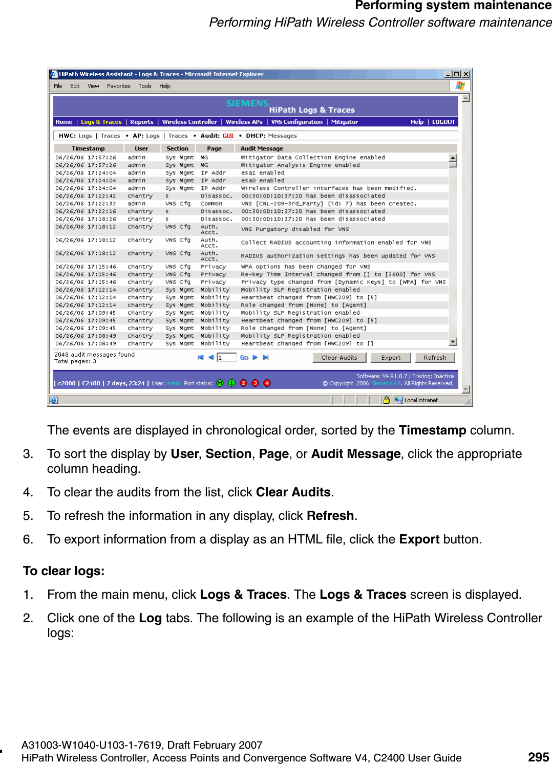 hwc_ongoing.fmA31003-W1040-U103-1-7619, Draft February 2007HiPath Wireless Controller, Access Points and Convergence Software V4, C2400 User Guide 295        Performing system maintenancePerforming HiPath Wireless Controller software maintenanceThe events are displayed in chronological order, sorted by the Timestamp column.3. To sort the display by User, Section, Page, or Audit Message, click the appropriate column heading.4. To clear the audits from the list, click Clear Audits.5. To refresh the information in any display, click Refresh.6. To export information from a display as an HTML file, click the Export button.To clear logs:1. From the main menu, click Logs &amp; Traces. The Logs &amp; Traces screen is displayed.2. Click one of the Log tabs. The following is an example of the HiPath Wireless Controller logs: 