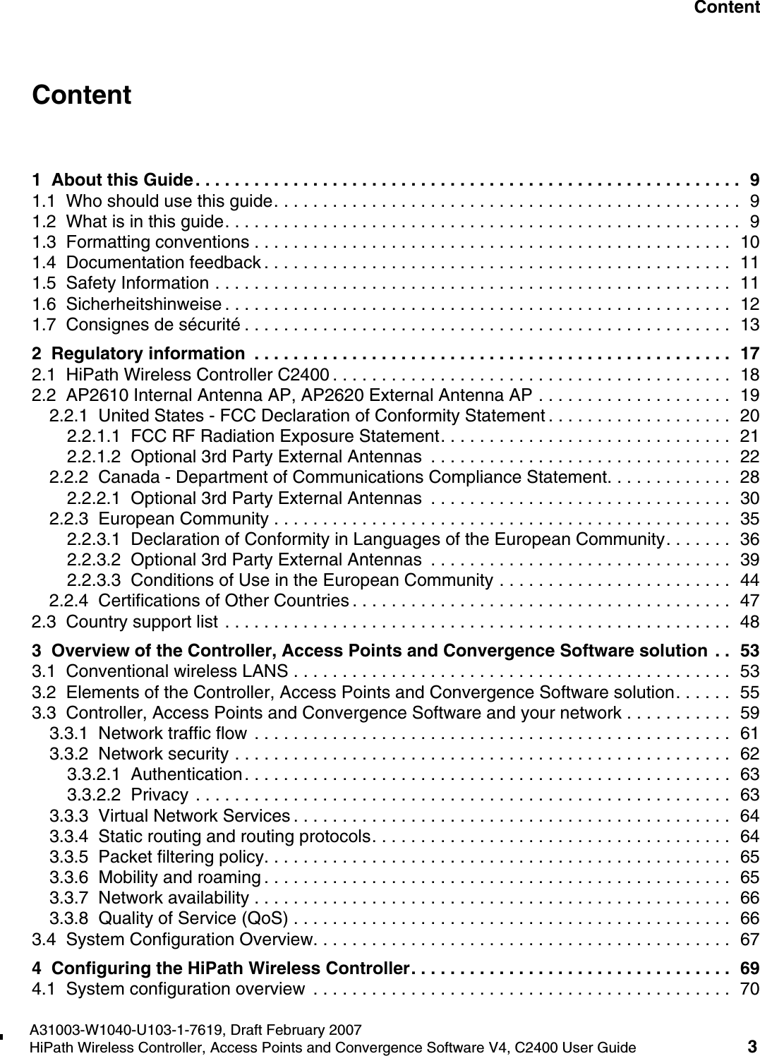 hwc1000_user_guidetoc.fmA31003-W1040-U103-1-7619, Draft February 2007HiPath Wireless Controller, Access Points and Convergence Software V4, C2400 User Guide 3        Nur f&uuml;r den internen Gebrauch ContentContent 01  About this Guide. . . . . . . . . . . . . . . . . . . . . . . . . . . . . . . . . . . . . . . . . . . . . . . . . . . . . . . .  91.1  Who should use this guide. . . . . . . . . . . . . . . . . . . . . . . . . . . . . . . . . . . . . . . . . . . . . . . .  91.2  What is in this guide. . . . . . . . . . . . . . . . . . . . . . . . . . . . . . . . . . . . . . . . . . . . . . . . . . . . .  91.3  Formatting conventions . . . . . . . . . . . . . . . . . . . . . . . . . . . . . . . . . . . . . . . . . . . . . . . . .  101.4  Documentation feedback . . . . . . . . . . . . . . . . . . . . . . . . . . . . . . . . . . . . . . . . . . . . . . . .  111.5  Safety Information . . . . . . . . . . . . . . . . . . . . . . . . . . . . . . . . . . . . . . . . . . . . . . . . . . . . .  111.6  Sicherheitshinweise . . . . . . . . . . . . . . . . . . . . . . . . . . . . . . . . . . . . . . . . . . . . . . . . . . . .  121.7  Consignes de s&eacute;curit&eacute; . . . . . . . . . . . . . . . . . . . . . . . . . . . . . . . . . . . . . . . . . . . . . . . . . .  132  Regulatory information  . . . . . . . . . . . . . . . . . . . . . . . . . . . . . . . . . . . . . . . . . . . . . . . . .  172.1  HiPath Wireless Controller C2400 . . . . . . . . . . . . . . . . . . . . . . . . . . . . . . . . . . . . . . . . .  182.2  AP2610 Internal Antenna AP, AP2620 External Antenna AP . . . . . . . . . . . . . . . . . . . .  192.2.1  United States - FCC Declaration of Conformity Statement . . . . . . . . . . . . . . . . . . .  202.2.1.1  FCC RF Radiation Exposure Statement. . . . . . . . . . . . . . . . . . . . . . . . . . . . . .  212.2.1.2  Optional 3rd Party External Antennas  . . . . . . . . . . . . . . . . . . . . . . . . . . . . . . .  222.2.2  Canada - Department of Communications Compliance Statement. . . . . . . . . . . . .  282.2.2.1  Optional 3rd Party External Antennas  . . . . . . . . . . . . . . . . . . . . . . . . . . . . . . .  302.2.3  European Community . . . . . . . . . . . . . . . . . . . . . . . . . . . . . . . . . . . . . . . . . . . . . . .  352.2.3.1  Declaration of Conformity in Languages of the European Community. . . . . . .  362.2.3.2  Optional 3rd Party External Antennas  . . . . . . . . . . . . . . . . . . . . . . . . . . . . . . .  392.2.3.3  Conditions of Use in the European Community . . . . . . . . . . . . . . . . . . . . . . . .  442.2.4  Certifications of Other Countries . . . . . . . . . . . . . . . . . . . . . . . . . . . . . . . . . . . . . . .  472.3  Country support list . . . . . . . . . . . . . . . . . . . . . . . . . . . . . . . . . . . . . . . . . . . . . . . . . . . .  483  Overview of the Controller, Access Points and Convergence Software solution  . .  533.1  Conventional wireless LANS . . . . . . . . . . . . . . . . . . . . . . . . . . . . . . . . . . . . . . . . . . . . .  533.2  Elements of the Controller, Access Points and Convergence Software solution. . . . . .  553.3  Controller, Access Points and Convergence Software and your network . . . . . . . . . . .  593.3.1  Network traffic flow . . . . . . . . . . . . . . . . . . . . . . . . . . . . . . . . . . . . . . . . . . . . . . . . .  613.3.2  Network security . . . . . . . . . . . . . . . . . . . . . . . . . . . . . . . . . . . . . . . . . . . . . . . . . . .  623.3.2.1  Authentication. . . . . . . . . . . . . . . . . . . . . . . . . . . . . . . . . . . . . . . . . . . . . . . . . .  633.3.2.2  Privacy . . . . . . . . . . . . . . . . . . . . . . . . . . . . . . . . . . . . . . . . . . . . . . . . . . . . . . .  633.3.3  Virtual Network Services . . . . . . . . . . . . . . . . . . . . . . . . . . . . . . . . . . . . . . . . . . . . .  643.3.4  Static routing and routing protocols. . . . . . . . . . . . . . . . . . . . . . . . . . . . . . . . . . . . .  643.3.5  Packet filtering policy. . . . . . . . . . . . . . . . . . . . . . . . . . . . . . . . . . . . . . . . . . . . . . . .  653.3.6  Mobility and roaming . . . . . . . . . . . . . . . . . . . . . . . . . . . . . . . . . . . . . . . . . . . . . . . .  653.3.7  Network availability . . . . . . . . . . . . . . . . . . . . . . . . . . . . . . . . . . . . . . . . . . . . . . . . .  663.3.8  Quality of Service (QoS) . . . . . . . . . . . . . . . . . . . . . . . . . . . . . . . . . . . . . . . . . . . . .  663.4  System Configuration Overview. . . . . . . . . . . . . . . . . . . . . . . . . . . . . . . . . . . . . . . . . . .  674  Configuring the HiPath Wireless Controller. . . . . . . . . . . . . . . . . . . . . . . . . . . . . . . . .  694.1  System configuration overview  . . . . . . . . . . . . . . . . . . . . . . . . . . . . . . . . . . . . . . . . . . .  70