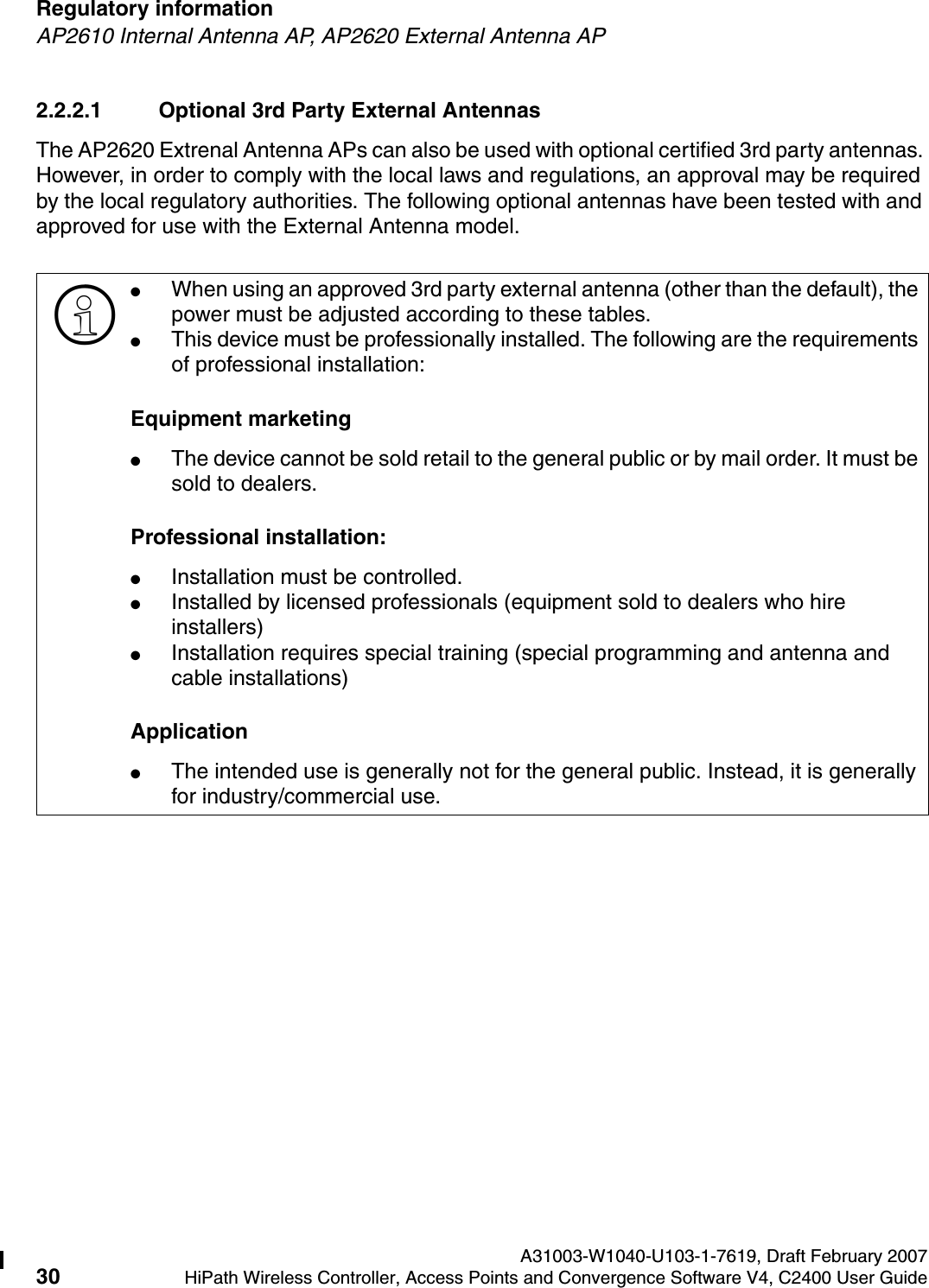 Regulatory information A31003-W1040-U103-1-7619, Draft February 200730 HiPath Wireless Controller, Access Points and Convergence Software V4, C2400 User Guide        hwc_regulatory_information.fmAP2610 Internal Antenna AP, AP2620 External Antenna AP2.2.2.1 Optional 3rd Party External AntennasThe AP2620 Extrenal Antenna APs can also be used with optional certified 3rd party antennas. However, in order to comply with the local laws and regulations, an approval may be required by the local regulatory authorities. The following optional antennas have been tested with and approved for use with the External Antenna model.>●When using an approved 3rd party external antenna (other than the default), the power must be adjusted according to these tables.●This device must be professionally installed. The following are the requirements of professional installation:Equipment marketing●The device cannot be sold retail to the general public or by mail order. It must be sold to dealers.Professional installation:●Installation must be controlled.●Installed by licensed professionals (equipment sold to dealers who hire installers)●Installation requires special training (special programming and antenna and cable installations)Application●The intended use is generally not for the general public. Instead, it is generally for industry/commercial use.