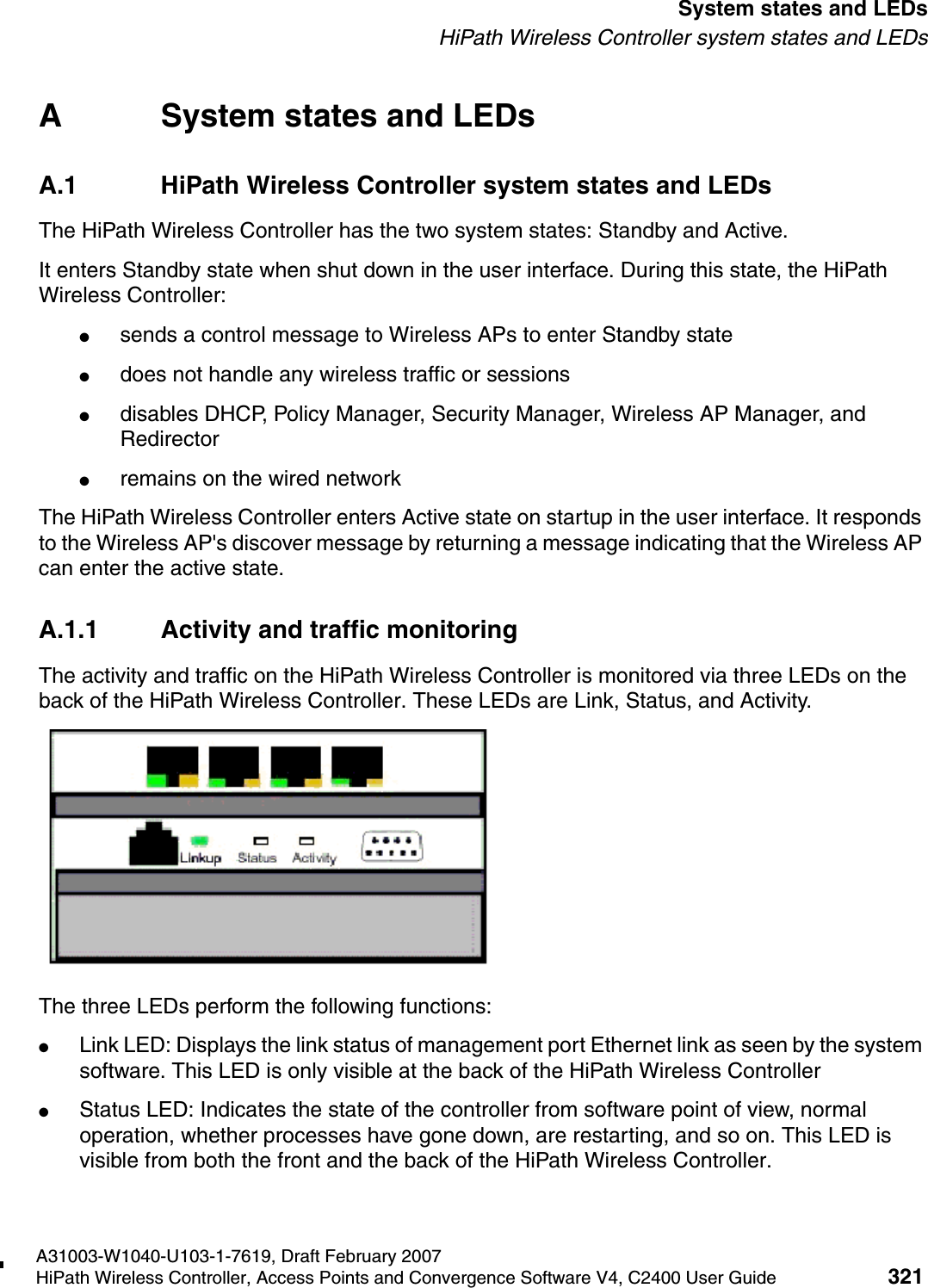hwc_appendixa.fmA31003-W1040-U103-1-7619, Draft February 2007HiPath Wireless Controller, Access Points and Convergence Software V4, C2400 User Guide 321        System states and LEDsHiPath Wireless Controller system states and LEDsA System states and LEDsA.1 HiPath Wireless Controller system states and LEDsThe HiPath Wireless Controller has the two system states: Standby and Active.It enters Standby state when shut down in the user interface. During this state, the HiPath Wireless Controller:●sends a control message to Wireless APs to enter Standby state●does not handle any wireless traffic or sessions●disables DHCP, Policy Manager, Security Manager, Wireless AP Manager, and Redirector●remains on the wired networkThe HiPath Wireless Controller enters Active state on startup in the user interface. It responds to the Wireless AP's discover message by returning a message indicating that the Wireless AP can enter the active state.A.1.1 Activity and traffic monitoringThe activity and traffic on the HiPath Wireless Controller is monitored via three LEDs on the back of the HiPath Wireless Controller. These LEDs are Link, Status, and Activity.The three LEDs perform the following functions:●Link LED: Displays the link status of management port Ethernet link as seen by the system software. This LED is only visible at the back of the HiPath Wireless Controller●Status LED: Indicates the state of the controller from software point of view, normal operation, whether processes have gone down, are restarting, and so on. This LED is visible from both the front and the back of the HiPath Wireless Controller. 
