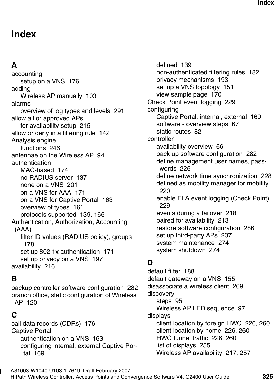 hwc1000_user_guideix.fmA31003-W1040-U103-1-7619, Draft February 2007HiPath Wireless Controller, Access Points and Convergence Software V4, C2400 User Guide 325        Nur f&uuml;r den internen Gebrauch IndexIndex ZAaccountingsetup on a VNS  176addingWireless AP manually  103alarmsoverview of log types and levels  291allow all or approved APsfor availability setup  215allow or deny in a filtering rule  142Analysis enginefunctions  246antennae on the Wireless AP  94authenticationMAC-based  174no RADIUS server  137none on a VNS  201on a VNS for AAA  171on a VNS for Captive Portal  163overview of types  161protocols supported  139, 166Authentication, Authorization, Accounting (AAA)filter ID values (RADIUS policy), groups  178set up 802.1x authentication  171set up privacy on a VNS  197availability  216Bbackup controller software configuration  282branch office, static configuration of Wireless AP  120Ccall data records (CDRs)  176Captive Portalauthentication on a VNS  163configuring internal, external Captive Por-tal  169defined  139non-authenticated filtering rules  182privacy mechanisms  193set up a VNS topology  151view sample page  170Check Point event logging  229configuringCaptive Portal, internal, external  169software - overview steps  67static routes  82controlleravailability overview  66back up software configuration  282define management user names, pass-words  226define network time synchronization  228defined as mobility manager for mobility  220enable ELA event logging (Check Point)  229events during a failover  218paired for availability  213restore software configuration  286set up third-party APs  237system maintenance  274system shutdown  274Ddefault filter  188default gateway on a VNS  155disassociate a wireless client  269discoverysteps  95Wireless AP LED sequence  97displaysclient location by foreign HWC  226, 260client location by home  226, 260HWC tunnel traffic  226, 260list of displays  255Wireless AP availability  217, 257