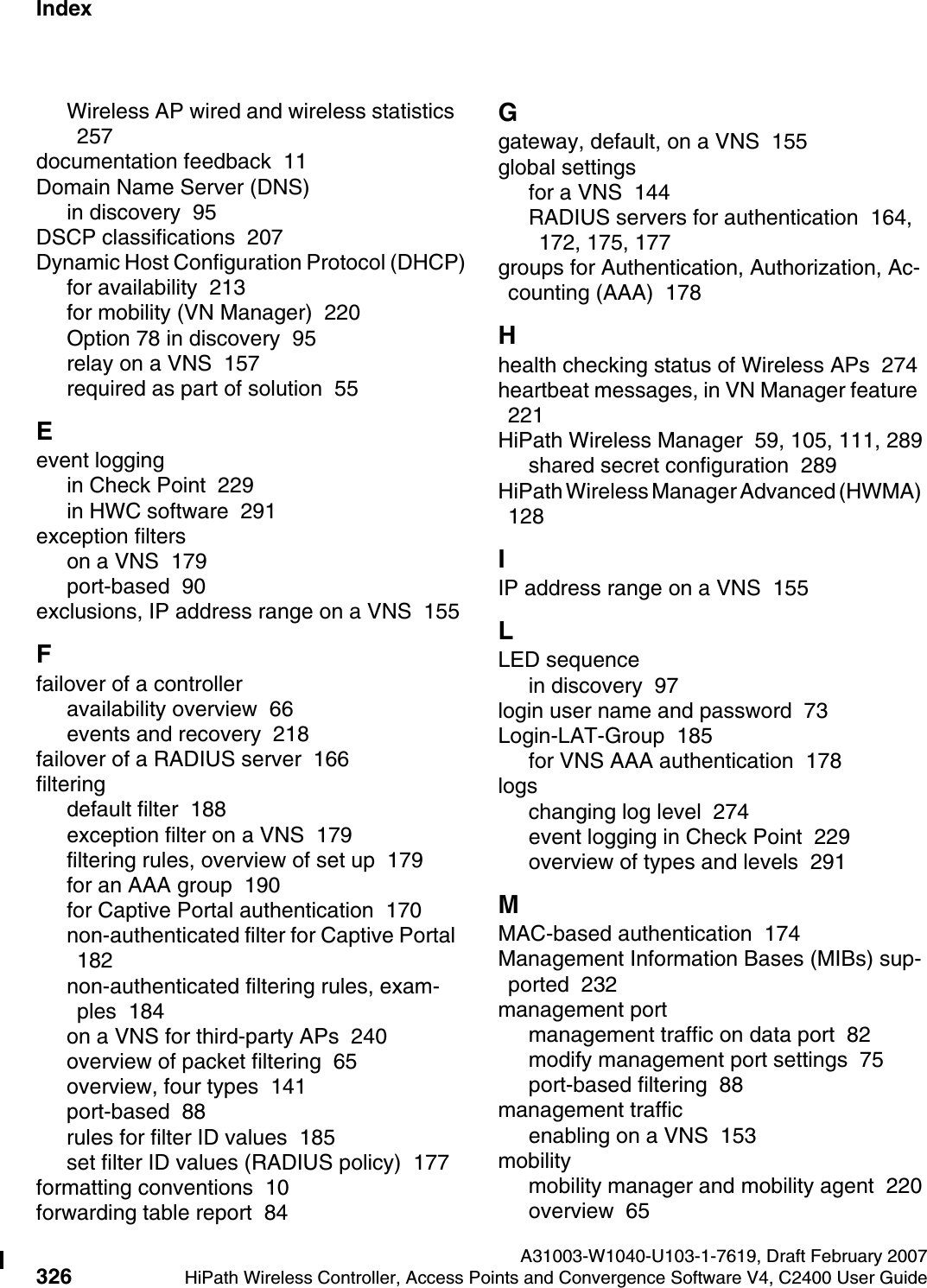 Index Nur f&uuml;r den internen GebrauchA31003-W1040-U103-1-7619, Draft February 2007326 HiPath Wireless Controller, Access Points and Convergence Software V4, C2400 User Guide        hwc1000_user_guideix.fmWireless AP wired and wireless statistics  257documentation feedback  11Domain Name Server (DNS)in discovery  95DSCP classifications  207Dynamic Host Configuration Protocol (DHCP)for availability  213for mobility (VN Manager)  220Option 78 in discovery  95relay on a VNS  157required as part of solution  55Eevent loggingin Check Point  229in HWC software  291exception filterson a VNS  179port-based  90exclusions, IP address range on a VNS  155Ffailover of a controlleravailability overview  66events and recovery  218failover of a RADIUS server  166filteringdefault filter  188exception filter on a VNS  179filtering rules, overview of set up  179for an AAA group  190for Captive Portal authentication  170non-authenticated filter for Captive Portal  182non-authenticated filtering rules, exam-ples  184on a VNS for third-party APs  240overview of packet filtering  65overview, four types  141port-based  88rules for filter ID values  185set filter ID values (RADIUS policy)  177formatting conventions  10forwarding table report  84Ggateway, default, on a VNS  155global settingsfor a VNS  144RADIUS servers for authentication  164, 172, 175, 177groups for Authentication, Authorization, Ac-counting (AAA)  178Hhealth checking status of Wireless APs  274heartbeat messages, in VN Manager feature  221HiPath Wireless Manager  59, 105, 111, 289shared secret configuration  289HiPath Wireless Manager Advanced (HWMA)  128IIP address range on a VNS  155LLED sequencein discovery  97login user name and password  73Login-LAT-Group  185for VNS AAA authentication  178logschanging log level  274event logging in Check Point  229overview of types and levels  291MMAC-based authentication  174Management Information Bases (MIBs) sup-ported  232management portmanagement traffic on data port  82modify management port settings  75port-based filtering  88management trafficenabling on a VNS  153mobilitymobility manager and mobility agent  220overview  65