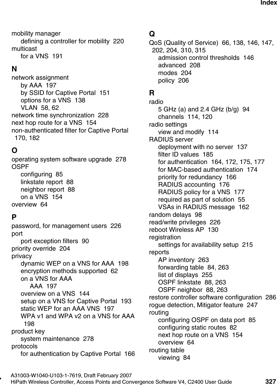 hwc1000_user_guideix.fmA31003-W1040-U103-1-7619, Draft February 2007HiPath Wireless Controller, Access Points and Convergence Software V4, C2400 User Guide 327        Nur f&uuml;r den internen Gebrauch Indexmobility managerdefining a controller for mobility  220multicastfor a VNS  191Nnetwork assignmentby AAA  197by SSID for Captive Portal  151options for a VNS  138VLAN  58, 62network time synchronization  228next hop route for a VNS  154non-authenticated filter for Captive Portal  170, 182Ooperating system software upgrade  278OSPFconfiguring  85linkstate report  88neighbor report  88on a VNS  154overview  64Ppassword, for management users  226portport exception filters  90priority override  204privacydynamic WEP on a VNS for AAA  198encryption methods supported  62on a VNS for AAAAAA  197overview on a VNS  144setup on a VNS for Captive Portal  193static WEP for an AAA VNS  197WPA v1 and WPA v2 on a VNS for AAA  198product keysystem maintenance  278protocolsfor authentication by Captive Portal  166QQoS (Quality of Service)  66, 138, 146, 147, 202, 204, 310, 315admission control thresholds  146advanced  208modes  204policy  206Rradio5 GHz (a) and 2.4 GHz (b/g)  94channels  114, 120radio settingsview and modify  114RADIUS serverdeployment with no server  137filter ID values  185for authentication  164, 172, 175, 177for MAC-based authentication  174priority for redundancy  166RADIUS accounting  176RADIUS policy for a VNS  177required as part of solution  55VSAs in RADIUS message  162random delays  98read/write privileges  226reboot Wireless AP  130registrationsettings for availability setup  215reportsAP inventory  263forwarding table  84, 263list of displays  255OSPF linkstate  88, 263OSPF neighbor  88, 263restore controller software configuration  286rogue detection, Mitigator feature  247routingconfiguring OSPF on data port  85configuring static routes  82next hop route on a VNS  154overview  64routing tableviewing  84