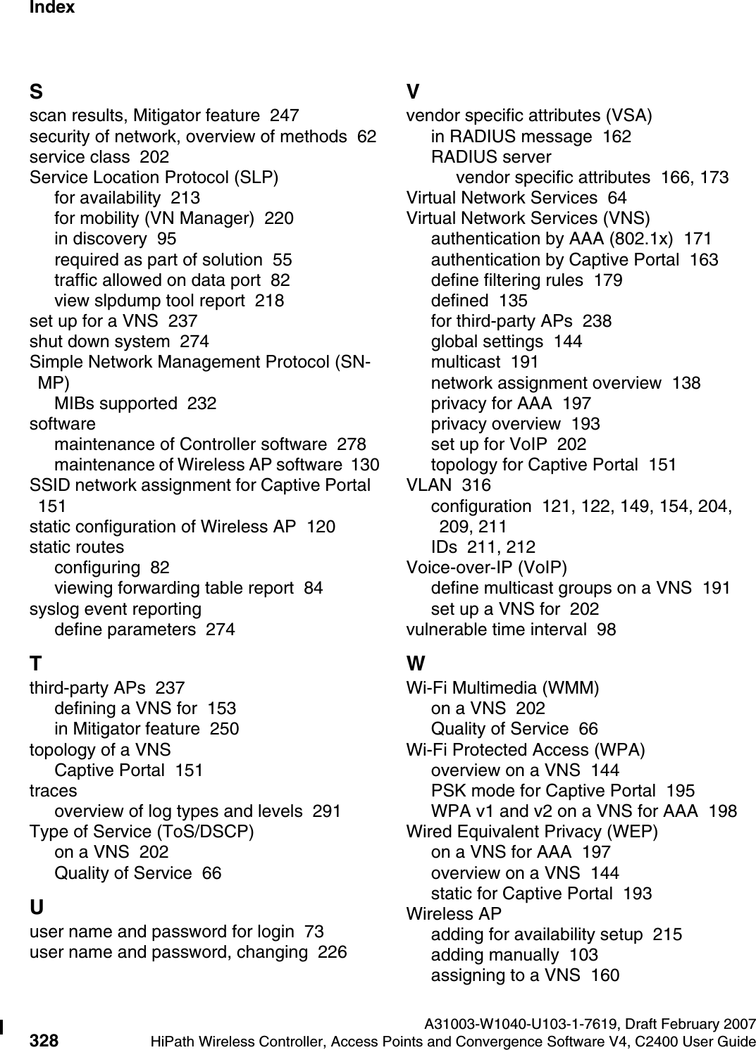 Index Nur f&uuml;r den internen GebrauchA31003-W1040-U103-1-7619, Draft February 2007328 HiPath Wireless Controller, Access Points and Convergence Software V4, C2400 User Guide        hwc1000_user_guideix.fmSscan results, Mitigator feature  247security of network, overview of methods  62service class  202Service Location Protocol (SLP)for availability  213for mobility (VN Manager)  220in discovery  95required as part of solution  55traffic allowed on data port  82view slpdump tool report  218set up for a VNS  237shut down system  274Simple Network Management Protocol (SN-MP)MIBs supported  232softwaremaintenance of Controller software  278maintenance of Wireless AP software  130SSID network assignment for Captive Portal  151static configuration of Wireless AP  120static routesconfiguring  82viewing forwarding table report  84syslog event reportingdefine parameters  274Tthird-party APs  237defining a VNS for  153in Mitigator feature  250topology of a VNSCaptive Portal  151tracesoverview of log types and levels  291Type of Service (ToS/DSCP)on a VNS  202Quality of Service  66Uuser name and password for login  73user name and password, changing  226Vvendor specific attributes (VSA)in RADIUS message  162RADIUS servervendor specific attributes  166, 173Virtual Network Services  64Virtual Network Services (VNS)authentication by AAA (802.1x)  171authentication by Captive Portal  163define filtering rules  179defined  135for third-party APs  238global settings  144multicast  191network assignment overview  138privacy for AAA  197privacy overview  193set up for VoIP  202topology for Captive Portal  151VLAN  316configuration  121, 122, 149, 154, 204, 209, 211IDs  211, 212Voice-over-IP (VoIP)define multicast groups on a VNS  191set up a VNS for  202vulnerable time interval  98WWi-Fi Multimedia (WMM)on a VNS  202Quality of Service  66Wi-Fi Protected Access (WPA)overview on a VNS  144PSK mode for Captive Portal  195WPA v1 and v2 on a VNS for AAA  198Wired Equivalent Privacy (WEP)on a VNS for AAA  197overview on a VNS  144static for Captive Portal  193Wireless APadding for availability setup  215adding manually  103assigning to a VNS  160