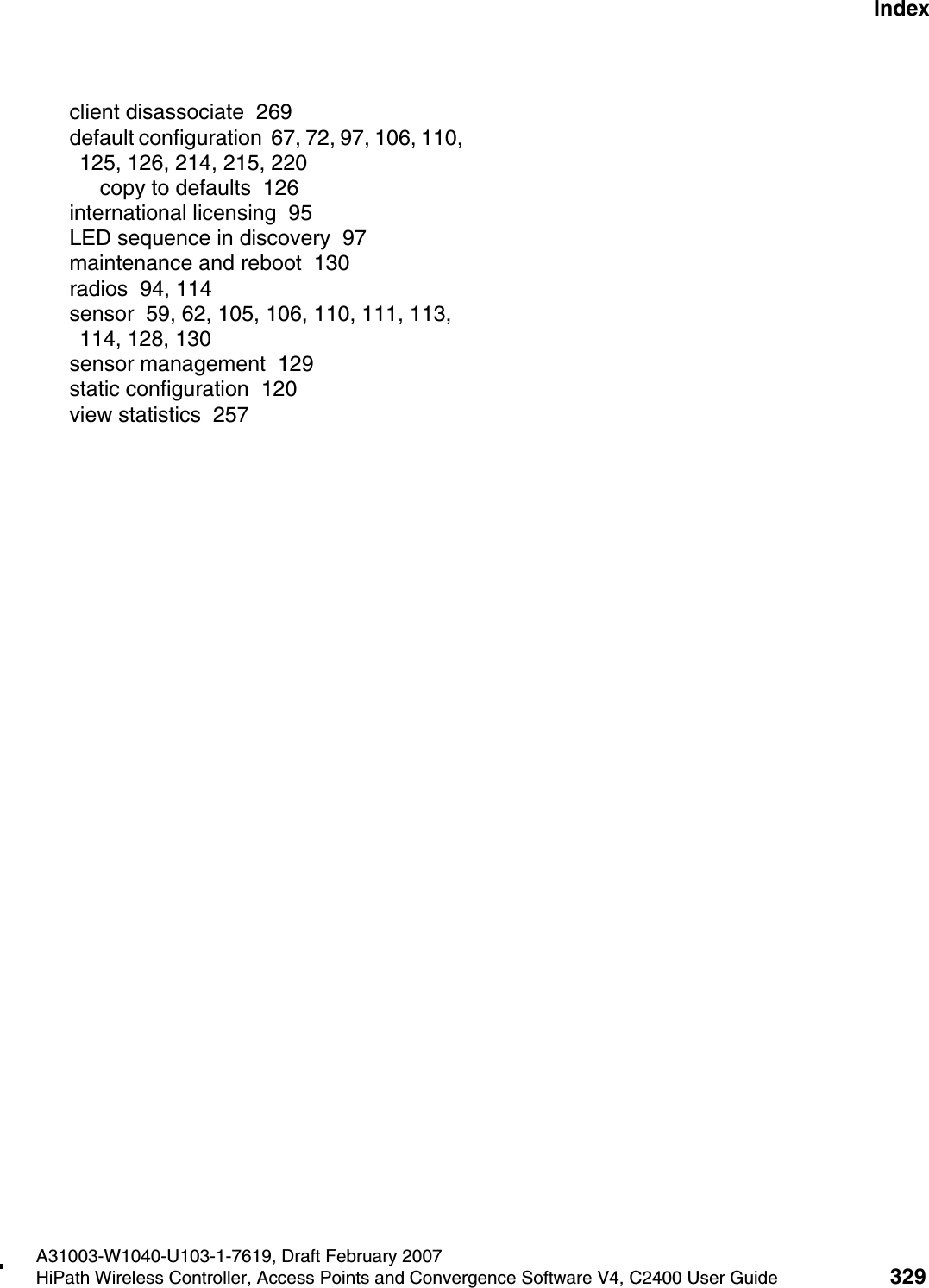 hwc1000_user_guideix.fmA31003-W1040-U103-1-7619, Draft February 2007HiPath Wireless Controller, Access Points and Convergence Software V4, C2400 User Guide 329        Nur f&uuml;r den internen Gebrauch Indexclient disassociate  269default configuration  67, 72, 97, 106, 110, 125, 126, 214, 215, 220copy to defaults  126international licensing  95LED sequence in discovery  97maintenance and reboot  130radios  94, 114sensor  59, 62, 105, 106, 110, 111, 113, 114, 128, 130sensor management  129static configuration  120view statistics  257