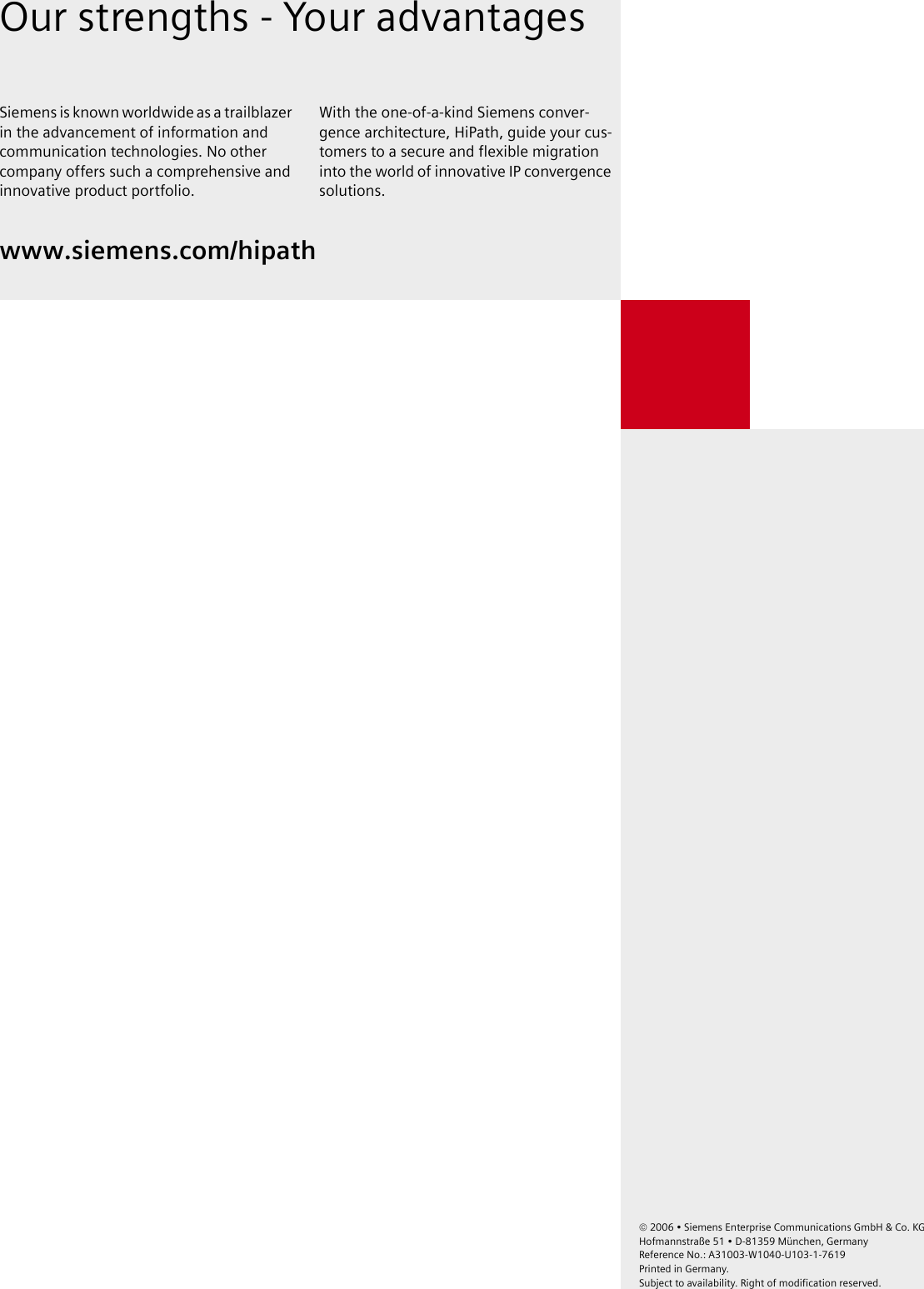 &copy; 2006 &bull; Siemens Enterprise Communications GmbH &amp; Co. KG Hofmannstra&szlig;e 51 &bull; D-81359 M&uuml;nchen, GermanyReference No.: A31003-W1040-U103-1-7619 Printed in Germany. Subject to availability. Right of modification reserved.  Our strengths - Your advantagesSiemens is known worldwide as a trailblazer in the advancement of information and communication technologies. No other company offers such a comprehensive and innovative product portfolio.With the one-of-a-kind Siemens conver-gence architecture, HiPath, guide your cus-tomers to a secure and flexible migration into the world of innovative IP convergence solutions.www.siemens.com/hipath 