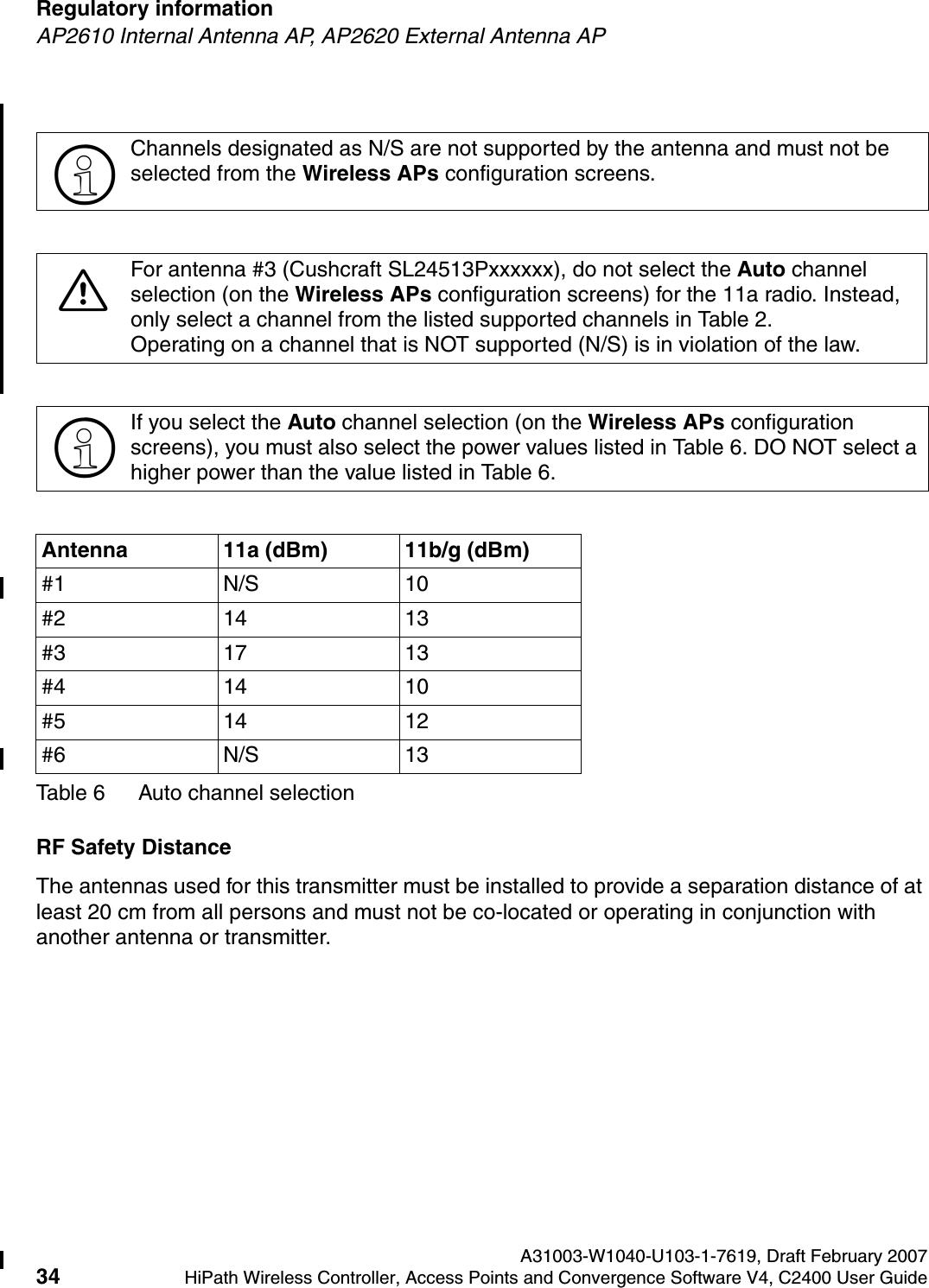 Regulatory information A31003-W1040-U103-1-7619, Draft February 200734 HiPath Wireless Controller, Access Points and Convergence Software V4, C2400 User Guide        hwc_regulatory_information.fmAP2610 Internal Antenna AP, AP2620 External Antenna APRF Safety DistanceThe antennas used for this transmitter must be installed to provide a separation distance of at least 20 cm from all persons and must not be co-located or operating in conjunction with another antenna or transmitter.>Channels designated as N/S are not supported by the antenna and must not be selected from the Wireless APs configuration screens.7For antenna #3 (Cushcraft SL24513Pxxxxxx), do not select the Auto channel selection (on the Wireless APs configuration screens) for the 11a radio. Instead, only select a channel from the listed supported channels in Table 2. Operating on a channel that is NOT supported (N/S) is in violation of the law.>If you select the Auto channel selection (on the Wireless APs configuration screens), you must also select the power values listed in Table 6. DO NOT select a higher power than the value listed in Table 6.Antenna 11a (dBm) 11b/g (dBm)#1 N/S 10#2 14 13#3 17 13#4 14 10#5 14 12#6 N/S 13Table 6 Auto channel selection