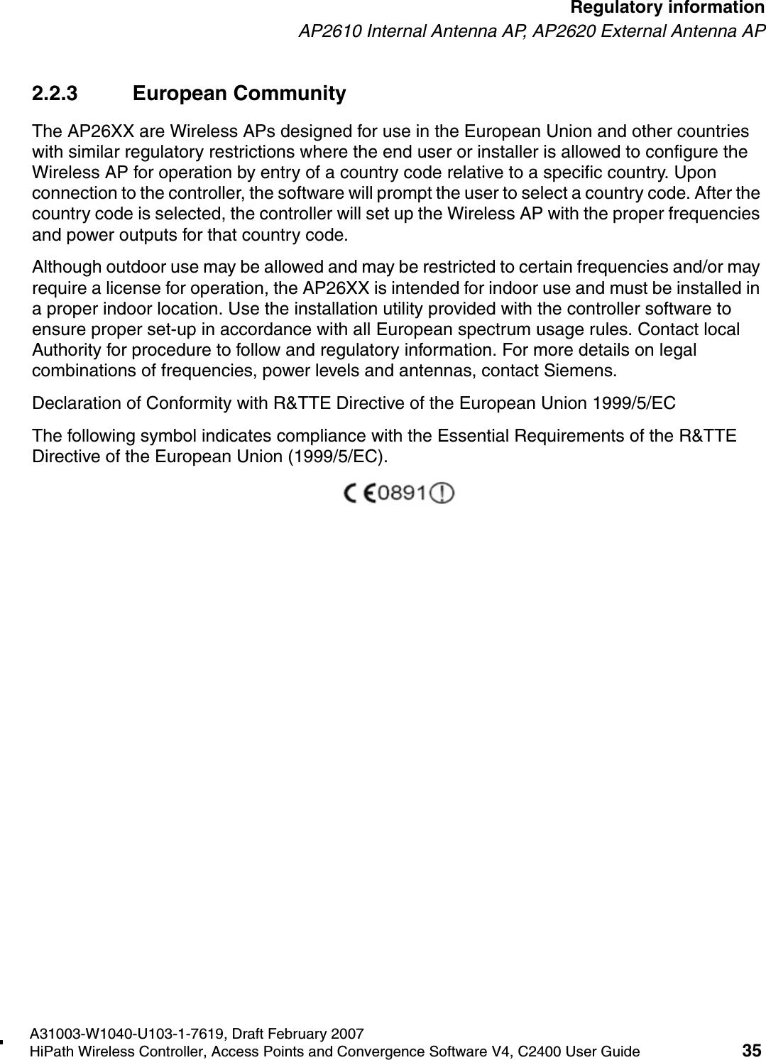 hwc_regulatory_information.fmA31003-W1040-U103-1-7619, Draft February 2007HiPath Wireless Controller, Access Points and Convergence Software V4, C2400 User Guide 35        Regulatory informationAP2610 Internal Antenna AP, AP2620 External Antenna AP2.2.3 European CommunityThe AP26XX are Wireless APs designed for use in the European Union and other countries with similar regulatory restrictions where the end user or installer is allowed to configure the Wireless AP for operation by entry of a country code relative to a specific country. Upon connection to the controller, the software will prompt the user to select a country code. After the country code is selected, the controller will set up the Wireless AP with the proper frequencies and power outputs for that country code.Although outdoor use may be allowed and may be restricted to certain frequencies and/or may require a license for operation, the AP26XX is intended for indoor use and must be installed in a proper indoor location. Use the installation utility provided with the controller software to ensure proper set-up in accordance with all European spectrum usage rules. Contact local Authority for procedure to follow and regulatory information. For more details on legal combinations of frequencies, power levels and antennas, contact Siemens.Declaration of Conformity with R&amp;TTE Directive of the European Union 1999/5/ECThe following symbol indicates compliance with the Essential Requirements of the R&amp;TTE Directive of the European Union (1999/5/EC). 