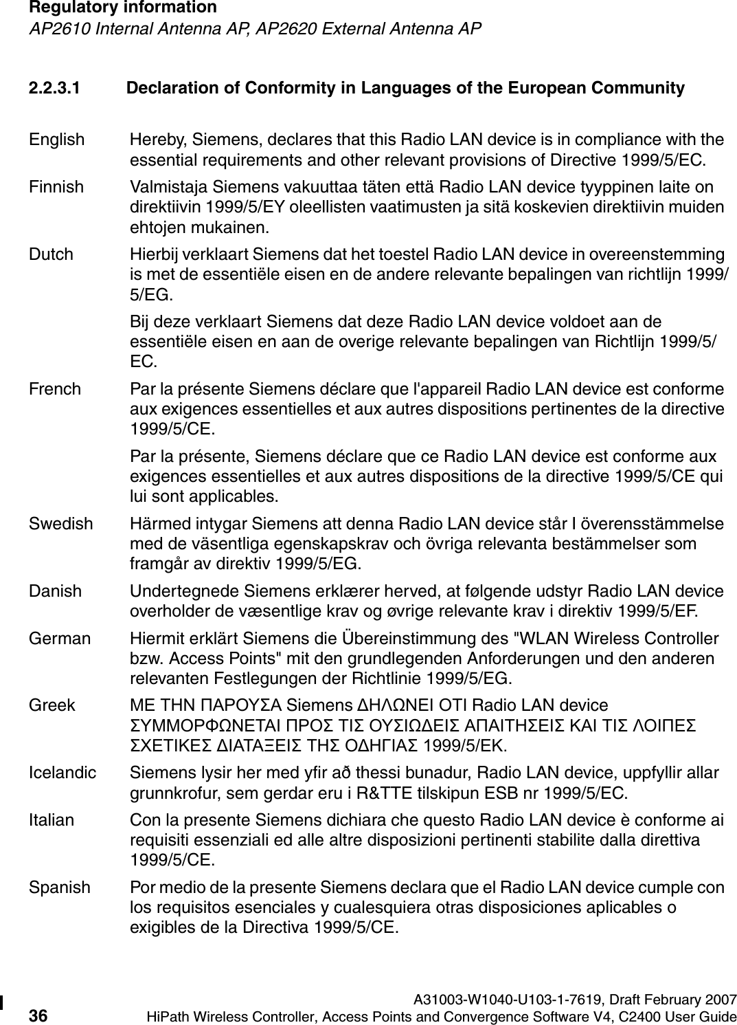 Regulatory information A31003-W1040-U103-1-7619, Draft February 200736 HiPath Wireless Controller, Access Points and Convergence Software V4, C2400 User Guide        hwc_regulatory_information.fmAP2610 Internal Antenna AP, AP2620 External Antenna AP2.2.3.1 Declaration of Conformity in Languages of the European CommunityEnglish Hereby, Siemens, declares that this Radio LAN device is in compliance with the essential requirements and other relevant provisions of Directive 1999/5/EC.Finnish Valmistaja Siemens vakuuttaa t&auml;ten ett&auml; Radio LAN device tyyppinen laite on direktiivin 1999/5/EY oleellisten vaatimusten ja sit&auml; koskevien direktiivin muiden ehtojen mukainen.Dutch Hierbij verklaart Siemens dat het toestel Radio LAN device in overeenstemming is met de essenti&euml;le eisen en de andere relevante bepalingen van richtlijn 1999/5/EG. Bij deze verklaart Siemens dat deze Radio LAN device voldoet aan de essenti&euml;le eisen en aan de overige relevante bepalingen van Richtlijn 1999/5/EC.French Par la pr&eacute;sente Siemens d&eacute;clare que l'appareil Radio LAN device est conforme aux exigences essentielles et aux autres dispositions pertinentes de la directive 1999/5/CE. Par la pr&eacute;sente, Siemens d&eacute;clare que ce Radio LAN device est conforme aux exigences essentielles et aux autres dispositions de la directive 1999/5/CE qui lui sont applicables.Swedish H&auml;rmed intygar Siemens att denna Radio LAN device st&aring;r I &ouml;verensst&auml;mmelse med de v&auml;sentliga egenskapskrav och &ouml;vriga relevanta best&auml;mmelser som framg&aring;r av direktiv 1999/5/EG. Danish Undertegnede Siemens erkl&aelig;rer herved, at f&oslash;lgende udstyr Radio LAN device overholder de v&aelig;sentlige krav og &oslash;vrige relevante krav i direktiv 1999/5/EF.German Hiermit erkl&auml;rt Siemens die &Uuml;bereinstimmung des "WLAN Wireless Controller bzw. Access Points" mit den grundlegenden Anforderungen und den anderen relevanten Festlegungen der Richtlinie 1999/5/EG.Greek &Mu;&Epsilon; &Tau;&Eta;&Nu; &Pi;&Alpha;&Rho;&Omicron;&Upsilon;&Sigma;&Alpha; Siemens &Delta;&Eta;&Lambda;Ω&Nu;&Epsilon;&Iota; &Omicron;&Tau;&Iota; Radio LAN device &Sigma;&Upsilon;&Mu;&Mu;&Omicron;&Rho;&Phi;Ω&Nu;&Epsilon;&Tau;&Alpha;&Iota; &Pi;&Rho;&Omicron;&Sigma; &Tau;&Iota;&Sigma; &Omicron;&Upsilon;&Sigma;&Iota;Ω&Delta;&Epsilon;&Iota;&Sigma; &Alpha;&Pi;&Alpha;&Iota;&Tau;&Eta;&Sigma;&Epsilon;&Iota;&Sigma; &Kappa;&Alpha;&Iota; &Tau;&Iota;&Sigma; &Lambda;&Omicron;&Iota;&Pi;&Epsilon;&Sigma; &Sigma;&Chi;&Epsilon;&Tau;&Iota;&Kappa;&Epsilon;&Sigma; &Delta;&Iota;&Alpha;&Tau;&Alpha;&Xi;&Epsilon;&Iota;&Sigma; &Tau;&Eta;&Sigma; &Omicron;&Delta;&Eta;&Gamma;&Iota;&Alpha;&Sigma; 1999/5/&Epsilon;&Kappa;.Icelandic Siemens lysir her med yfir a&eth; thessi bunadur, Radio LAN device, uppfyllir allar grunnkrofur, sem gerdar eru i R&amp;TTE tilskipun ESB nr 1999/5/EC.Italian Con la presente Siemens dichiara che questo Radio LAN device &egrave; conforme ai requisiti essenziali ed alle altre disposizioni pertinenti stabilite dalla direttiva 1999/5/CE.Spanish Por medio de la presente Siemens declara que el Radio LAN device cumple con los requisitos esenciales y cualesquiera otras disposiciones aplicables o exigibles de la Directiva 1999/5/CE.