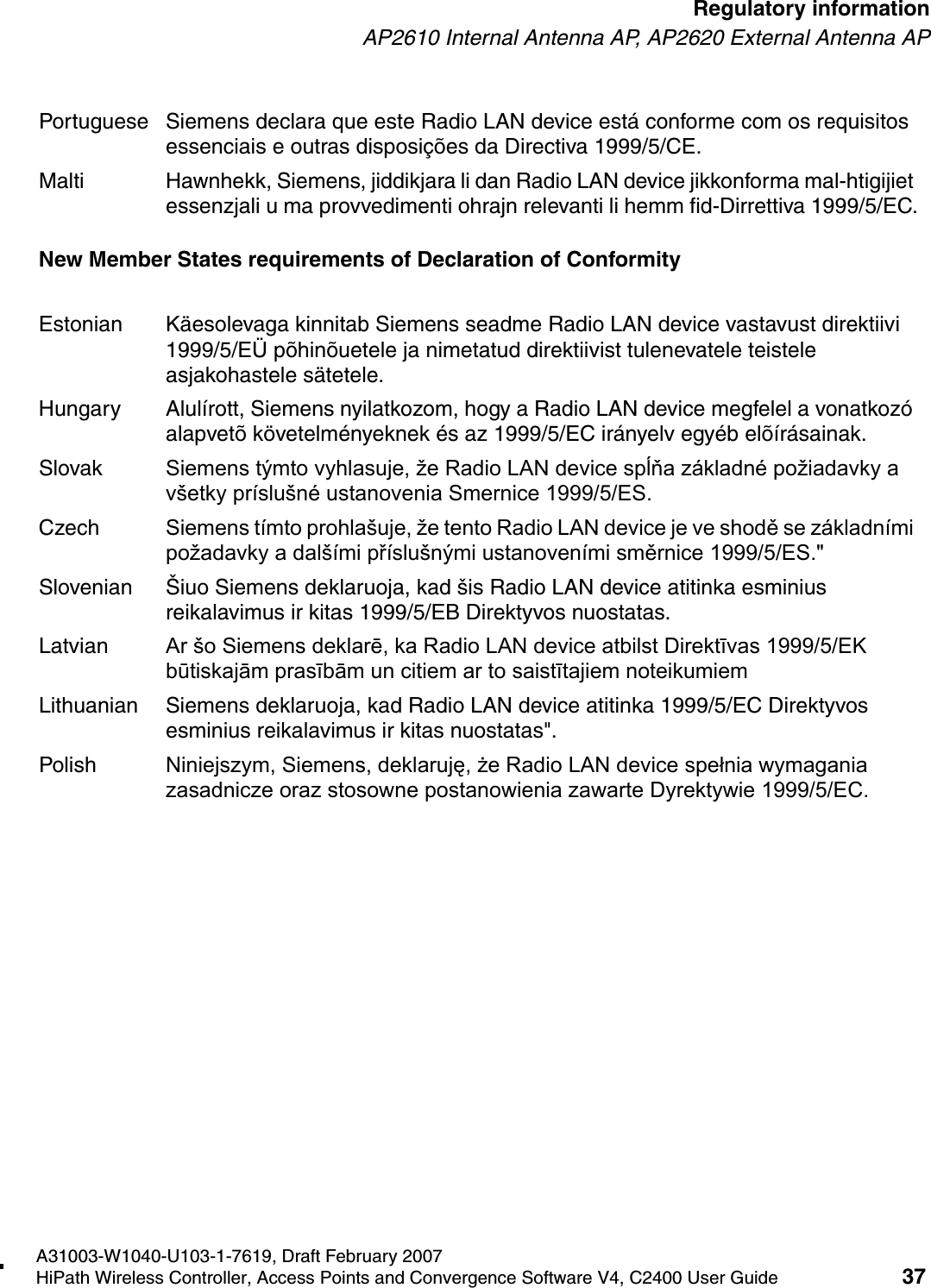 hwc_regulatory_information.fmA31003-W1040-U103-1-7619, Draft February 2007HiPath Wireless Controller, Access Points and Convergence Software V4, C2400 User Guide 37        Regulatory informationAP2610 Internal Antenna AP, AP2620 External Antenna APNew Member States requirements of Declaration of ConformityPortuguese Siemens declara que este Radio LAN device est&aacute; conforme com os requisitos essenciais e outras disposi&ccedil;&otilde;es da Directiva 1999/5/CE. Malti Hawnhekk, Siemens, jiddikjara li dan Radio LAN device jikkonforma mal-htigijiet essenzjali u ma provvedimenti ohrajn relevanti li hemm fid-Dirrettiva 1999/5/EC.Estonian K&auml;esolevaga kinnitab Siemens seadme Radio LAN device vastavust direktiivi 1999/5/E&Uuml; p&otilde;hin&otilde;uetele ja nimetatud direktiivist tulenevatele teistele asjakohastele s&auml;tetele.Hungary Alul&iacute;rott, Siemens nyilatkozom, hogy a Radio LAN device megfelel a vonatkoz&oacute; alapvet&otilde; k&ouml;vetelm&eacute;nyeknek &eacute;s az 1999/5/EC ir&aacute;nyelv egy&eacute;b el&otilde;&iacute;r&aacute;sainak.Slovak Siemens t&yacute;mto vyhlasuje, že Radio LAN device spĺňa z&aacute;kladn&eacute; požiadavky a v&scaron;etky pr&iacute;slu&scaron;n&eacute; ustanovenia Smernice 1999/5/ES.Czech Siemens t&iacute;mto prohla&scaron;uje, že tento Radio LAN device je ve shodě se z&aacute;kladn&iacute;mi požadavky a dal&scaron;&iacute;mi př&iacute;slu&scaron;n&yacute;mi ustanoven&iacute;mi směrnice 1999/5/ES."Slovenian &Scaron;iuo Siemens deklaruoja, kad &scaron;is Radio LAN device atitinka esminius reikalavimus ir kitas 1999/5/EB Direktyvos nuostatas.Latvian Ar &scaron;o Siemens deklarē, ka Radio LAN device atbilst Direktīvas 1999/5/EK būtiskajām prasībām un citiem ar to saistītajiem noteikumiemLithuanian Siemens deklaruoja, kad Radio LAN device atitinka 1999/5/EC Direktyvos esminius reikalavimus ir kitas nuostatas".Polish Niniejszym, Siemens, deklaruję, że Radio LAN device spełnia wymagania zasadnicze oraz stosowne postanowienia zawarte Dyrektywie 1999/5/EC.