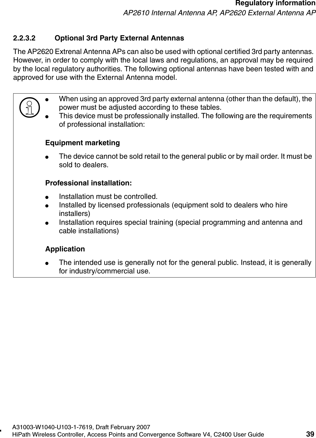 hwc_regulatory_information.fmA31003-W1040-U103-1-7619, Draft February 2007HiPath Wireless Controller, Access Points and Convergence Software V4, C2400 User Guide 39        Regulatory informationAP2610 Internal Antenna AP, AP2620 External Antenna AP2.2.3.2 Optional 3rd Party External AntennasThe AP2620 Extrenal Antenna APs can also be used with optional certified 3rd party antennas. However, in order to comply with the local laws and regulations, an approval may be required by the local regulatory authorities. The following optional antennas have been tested with and approved for use with the External Antenna model.>●When using an approved 3rd party external antenna (other than the default), the power must be adjusted according to these tables.●This device must be professionally installed. The following are the requirements of professional installation:Equipment marketing●The device cannot be sold retail to the general public or by mail order. It must be sold to dealers.Professional installation:●Installation must be controlled.●Installed by licensed professionals (equipment sold to dealers who hire installers)●Installation requires special training (special programming and antenna and cable installations)Application●The intended use is generally not for the general public. Instead, it is generally for industry/commercial use.