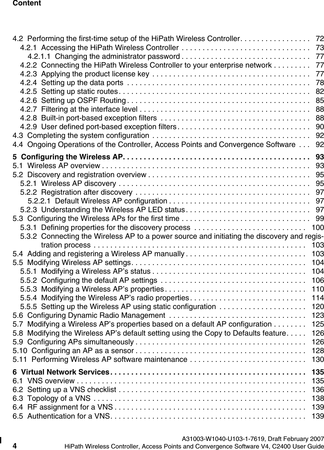 Content Nur f&uuml;r den internen Gebrauch A31003-W1040-U103-1-7619, Draft February 20074HiPath Wireless Controller, Access Points and Convergence Software V4, C2400 User Guide        hwc1000_user_guidetoc.fm4.2  Performing the first-time setup of the HiPath Wireless Controller. . . . . . . . . . . . . . . . .   724.2.1  Accessing the HiPath Wireless Controller . . . . . . . . . . . . . . . . . . . . . . . . . . . . . . .   734.2.1.1  Changing the administrator password . . . . . . . . . . . . . . . . . . . . . . . . . . . . . . .   774.2.2  Connecting the HiPath Wireless Controller to your enterprise network . . . . . . . . .   774.2.3  Applying the product license key . . . . . . . . . . . . . . . . . . . . . . . . . . . . . . . . . . . . . .   774.2.4  Setting up the data ports  . . . . . . . . . . . . . . . . . . . . . . . . . . . . . . . . . . . . . . . . . . . .   784.2.5  Setting up static routes. . . . . . . . . . . . . . . . . . . . . . . . . . . . . . . . . . . . . . . . . . . . . .   824.2.6  Setting up OSPF Routing . . . . . . . . . . . . . . . . . . . . . . . . . . . . . . . . . . . . . . . . . . . .   854.2.7  Filtering at the interface level . . . . . . . . . . . . . . . . . . . . . . . . . . . . . . . . . . . . . . . . .   884.2.8  Built-in port-based exception filters  . . . . . . . . . . . . . . . . . . . . . . . . . . . . . . . . . . . .   884.2.9  User defined port-based exception filters. . . . . . . . . . . . . . . . . . . . . . . . . . . . . . . .   904.3  Completing the system configuration . . . . . . . . . . . . . . . . . . . . . . . . . . . . . . . . . . . . . .   924.4  Ongoing Operations of the Controller, Access Points and Convergence Software  . . .   925  Configuring the Wireless AP. . . . . . . . . . . . . . . . . . . . . . . . . . . . . . . . . . . . . . . . . . . . .   935.1  Wireless AP overview . . . . . . . . . . . . . . . . . . . . . . . . . . . . . . . . . . . . . . . . . . . . . . . . . .   935.2  Discovery and registration overview . . . . . . . . . . . . . . . . . . . . . . . . . . . . . . . . . . . . . . .   955.2.1  Wireless AP discovery . . . . . . . . . . . . . . . . . . . . . . . . . . . . . . . . . . . . . . . . . . . . . .   955.2.2  Registration after discovery . . . . . . . . . . . . . . . . . . . . . . . . . . . . . . . . . . . . . . . . . .   975.2.2.1  Default Wireless AP configuration . . . . . . . . . . . . . . . . . . . . . . . . . . . . . . . . . .   975.2.3  Understanding the Wireless AP LED status. . . . . . . . . . . . . . . . . . . . . . . . . . . . . .   975.3  Configuring the Wireless APs for the first time . . . . . . . . . . . . . . . . . . . . . . . . . . . . . . .   995.3.1  Defining properties for the discovery process  . . . . . . . . . . . . . . . . . . . . . . . . . . .   1005.3.2  Connecting the Wireless AP to a power source and initiating the discovery and regis-tration process . . . . . . . . . . . . . . . . . . . . . . . . . . . . . . . . . . . . . . . . . . . . . . . . . . .   1035.4  Adding and registering a Wireless AP manually . . . . . . . . . . . . . . . . . . . . . . . . . . . . .   1035.5  Modifying Wireless AP settings. . . . . . . . . . . . . . . . . . . . . . . . . . . . . . . . . . . . . . . . . .   1045.5.1  Modifying a Wireless AP&rsquo;s status . . . . . . . . . . . . . . . . . . . . . . . . . . . . . . . . . . . . .   1045.5.2  Configuring the default AP settings  . . . . . . . . . . . . . . . . . . . . . . . . . . . . . . . . . . .   1065.5.3  Modifying a Wireless AP&rsquo;s properties. . . . . . . . . . . . . . . . . . . . . . . . . . . . . . . . . .   1105.5.4  Modifying the Wireless AP&rsquo;s radio properties. . . . . . . . . . . . . . . . . . . . . . . . . . . .   1145.5.5  Setting up the Wireless AP using static configuration  . . . . . . . . . . . . . . . . . . . . .   1205.6  Configuring Dynamic Radio Management  . . . . . . . . . . . . . . . . . . . . . . . . . . . . . . . . .   1235.7  Modifying a Wireless AP&rsquo;s properties based on a default AP configuration . . . . . . . .   1255.8  Modifying the Wireless AP&rsquo;s default setting using the Copy to Defaults feature. . . . .   1265.9  Configuring APs simultaneously . . . . . . . . . . . . . . . . . . . . . . . . . . . . . . . . . . . . . . . . .   1265.10  Configuring an AP as a sensor . . . . . . . . . . . . . . . . . . . . . . . . . . . . . . . . . . . . . . . . .   1285.11  Performing Wireless AP software maintenance . . . . . . . . . . . . . . . . . . . . . . . . . . . .   1306  Virtual Network Services. . . . . . . . . . . . . . . . . . . . . . . . . . . . . . . . . . . . . . . . . . . . . . .   1356.1  VNS overview . . . . . . . . . . . . . . . . . . . . . . . . . . . . . . . . . . . . . . . . . . . . . . . . . . . . . . .  1356.2  Setting up a VNS checklist . . . . . . . . . . . . . . . . . . . . . . . . . . . . . . . . . . . . . . . . . . . . .   1366.3  Topology of a VNS . . . . . . . . . . . . . . . . . . . . . . . . . . . . . . . . . . . . . . . . . . . . . . . . . . .   1386.4  RF assignment for a VNS . . . . . . . . . . . . . . . . . . . . . . . . . . . . . . . . . . . . . . . . . . . . . .   1396.5  Authentication for a VNS. . . . . . . . . . . . . . . . . . . . . . . . . . . . . . . . . . . . . . . . . . . . . . .   139