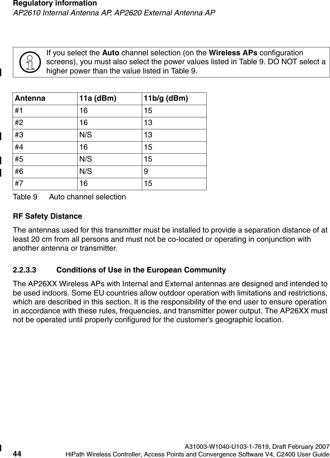 Regulatory information A31003-W1040-U103-1-7619, Draft February 200744 HiPath Wireless Controller, Access Points and Convergence Software V4, C2400 User Guide        hwc_regulatory_information.fmAP2610 Internal Antenna AP, AP2620 External Antenna APRF Safety DistanceThe antennas used for this transmitter must be installed to provide a separation distance of at least 20 cm from all persons and must not be co-located or operating in conjunction with another antenna or transmitter.2.2.3.3 Conditions of Use in the European CommunityThe AP26XX Wireless APs with Internal and External antennas are designed and intended to be used indoors. Some EU countries allow outdoor operation with limitations and restrictions, which are described in this section. It is the responsibility of the end user to ensure operation in accordance with these rules, frequencies, and transmitter power output. The AP26XX must not be operated until properly configured for the customer&rsquo;s geographic location.>If you select the Auto channel selection (on the Wireless APs configuration screens), you must also select the power values listed in Table 9. DO NOT select a higher power than the value listed in Table 9.Antenna 11a (dBm) 11b/g (dBm)#1 16 15#2 16 13#3 N/S 13#4 16 15#5 N/S 15#6 N/S 9#7 16 15Table 9 Auto channel selection