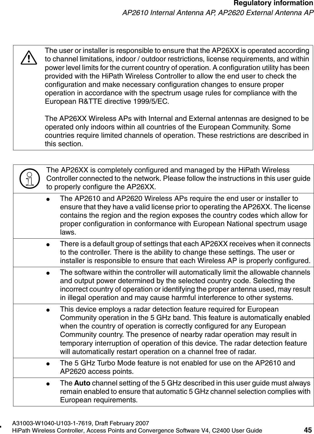 hwc_regulatory_information.fmA31003-W1040-U103-1-7619, Draft February 2007HiPath Wireless Controller, Access Points and Convergence Software V4, C2400 User Guide 45        Regulatory informationAP2610 Internal Antenna AP, AP2620 External Antenna AP7The user or installer is responsible to ensure that the AP26XX is operated according to channel limitations, indoor / outdoor restrictions, license requirements, and within power level limits for the current country of operation. A configuration utility has been provided with the HiPath Wireless Controller to allow the end user to check the configuration and make necessary configuration changes to ensure proper operation in accordance with the spectrum usage rules for compliance with the European R&amp;TTE directive 1999/5/EC.The AP26XX Wireless APs with Internal and External antennas are designed to be operated only indoors within all countries of the European Community. Some countries require limited channels of operation. These restrictions are described in this section.>The AP26XX is completely configured and managed by the HiPath Wireless Controller connected to the network. Please follow the instructions in this user guide to properly configure the AP26XX.●The AP2610 and AP2620 Wireless APs require the end user or installer to ensure that they have a valid license prior to operating the AP26XX. The license contains the region and the region exposes the country codes which allow for proper configuration in conformance with European National spectrum usage laws. ●There is a default group of settings that each AP26XX receives when it connects to the controller. There is the ability to change these settings. The user or installer is responsible to ensure that each Wireless AP is properly configured.●The software within the controller will automatically limit the allowable channels and output power determined by the selected country code. Selecting the incorrect country of operation or identifying the proper antenna used, may result in illegal operation and may cause harmful interference to other systems.●This device employs a radar detection feature required for European Community operation in the 5 GHz band. This feature is automatically enabled when the country of operation is correctly configured for any European Community country. The presence of nearby radar operation may result in temporary interruption of operation of this device. The radar detection feature will automatically restart operation on a channel free of radar.●The 5 GHz Turbo Mode feature is not enabled for use on the AP2610 and AP2620 access points.●The Auto channel setting of the 5 GHz described in this user guide must always remain enabled to ensure that automatic 5 GHz channel selection complies with European requirements. 