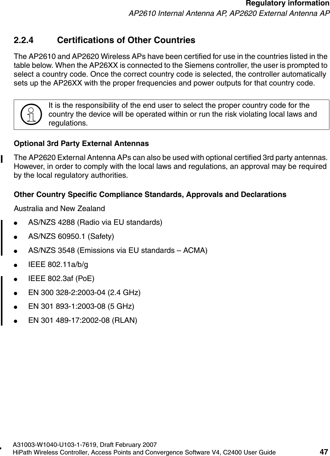 hwc_regulatory_information.fmA31003-W1040-U103-1-7619, Draft February 2007HiPath Wireless Controller, Access Points and Convergence Software V4, C2400 User Guide 47        Regulatory informationAP2610 Internal Antenna AP, AP2620 External Antenna AP2.2.4 Certifications of Other Countries The AP2610 and AP2620 Wireless APs have been certified for use in the countries listed in the table below. When the AP26XX is connected to the Siemens controller, the user is prompted to select a country code. Once the correct country code is selected, the controller automatically sets up the AP26XX with the proper frequencies and power outputs for that country code.Optional 3rd Party External AntennasThe AP2620 External Antenna APs can also be used with optional certified 3rd party antennas. However, in order to comply with the local laws and regulations, an approval may be required by the local regulatory authorities.Other Country Specific Compliance Standards, Approvals and DeclarationsAustralia and New Zealand●AS/NZS 4288 (Radio via EU standards)●AS/NZS 60950.1 (Safety)●AS/NZS 3548 (Emissions via EU standards &ndash; ACMA)●IEEE 802.11a/b/g●IEEE 802.3af (PoE)●EN 300 328-2:2003-04 (2.4 GHz)●EN 301 893-1:2003-08 (5 GHz)●EN 301 489-17:2002-08 (RLAN)>It is the responsibility of the end user to select the proper country code for the country the device will be operated within or run the risk violating local laws and regulations.
