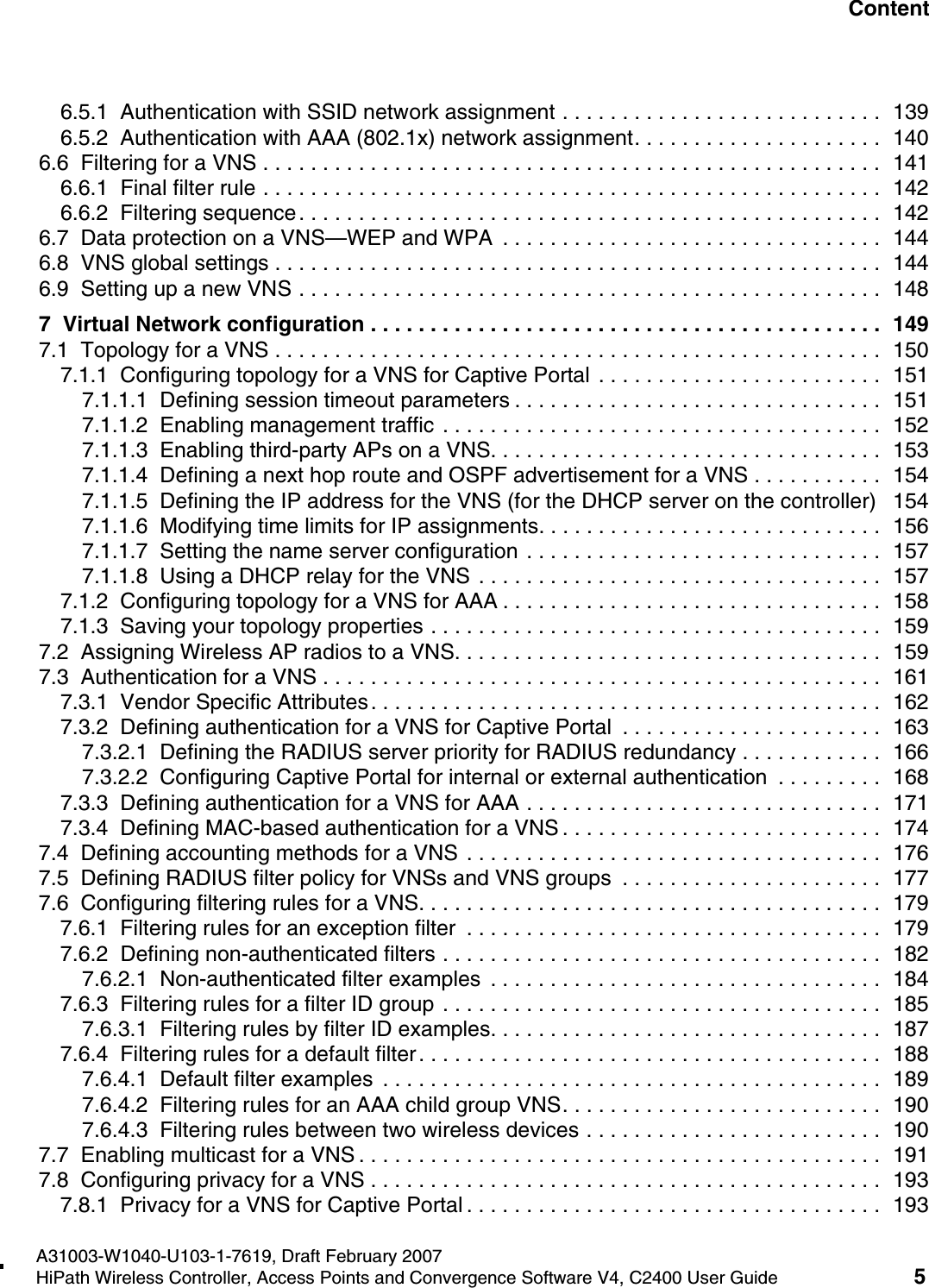 hwc1000_user_guidetoc.fmA31003-W1040-U103-1-7619, Draft February 2007HiPath Wireless Controller, Access Points and Convergence Software V4, C2400 User Guide 5        Nur f&uuml;r den internen Gebrauch Content6.5.1  Authentication with SSID network assignment . . . . . . . . . . . . . . . . . . . . . . . . . . .  1396.5.2  Authentication with AAA (802.1x) network assignment. . . . . . . . . . . . . . . . . . . . .  1406.6  Filtering for a VNS . . . . . . . . . . . . . . . . . . . . . . . . . . . . . . . . . . . . . . . . . . . . . . . . . . . .  1416.6.1  Final filter rule . . . . . . . . . . . . . . . . . . . . . . . . . . . . . . . . . . . . . . . . . . . . . . . . . . . .  1426.6.2  Filtering sequence. . . . . . . . . . . . . . . . . . . . . . . . . . . . . . . . . . . . . . . . . . . . . . . . .  1426.7  Data protection on a VNS&mdash;WEP and WPA  . . . . . . . . . . . . . . . . . . . . . . . . . . . . . . . .  1446.8  VNS global settings . . . . . . . . . . . . . . . . . . . . . . . . . . . . . . . . . . . . . . . . . . . . . . . . . . .  1446.9  Setting up a new VNS . . . . . . . . . . . . . . . . . . . . . . . . . . . . . . . . . . . . . . . . . . . . . . . . .  1487  Virtual Network configuration . . . . . . . . . . . . . . . . . . . . . . . . . . . . . . . . . . . . . . . . . . .  1497.1  Topology for a VNS . . . . . . . . . . . . . . . . . . . . . . . . . . . . . . . . . . . . . . . . . . . . . . . . . . .  1507.1.1  Configuring topology for a VNS for Captive Portal . . . . . . . . . . . . . . . . . . . . . . . .  1517.1.1.1  Defining session timeout parameters . . . . . . . . . . . . . . . . . . . . . . . . . . . . . . .  1517.1.1.2  Enabling management traffic . . . . . . . . . . . . . . . . . . . . . . . . . . . . . . . . . . . . .  1527.1.1.3  Enabling third-party APs on a VNS. . . . . . . . . . . . . . . . . . . . . . . . . . . . . . . . .  1537.1.1.4  Defining a next hop route and OSPF advertisement for a VNS . . . . . . . . . . .  1547.1.1.5  Defining the IP address for the VNS (for the DHCP server on the controller)   1547.1.1.6  Modifying time limits for IP assignments. . . . . . . . . . . . . . . . . . . . . . . . . . . . .  1567.1.1.7  Setting the name server configuration . . . . . . . . . . . . . . . . . . . . . . . . . . . . . .  1577.1.1.8  Using a DHCP relay for the VNS . . . . . . . . . . . . . . . . . . . . . . . . . . . . . . . . . .  1577.1.2  Configuring topology for a VNS for AAA . . . . . . . . . . . . . . . . . . . . . . . . . . . . . . . .  1587.1.3  Saving your topology properties . . . . . . . . . . . . . . . . . . . . . . . . . . . . . . . . . . . . . .  1597.2  Assigning Wireless AP radios to a VNS. . . . . . . . . . . . . . . . . . . . . . . . . . . . . . . . . . . .  1597.3  Authentication for a VNS . . . . . . . . . . . . . . . . . . . . . . . . . . . . . . . . . . . . . . . . . . . . . . .  1617.3.1  Vendor Specific Attributes. . . . . . . . . . . . . . . . . . . . . . . . . . . . . . . . . . . . . . . . . . .  1627.3.2  Defining authentication for a VNS for Captive Portal  . . . . . . . . . . . . . . . . . . . . . .  1637.3.2.1  Defining the RADIUS server priority for RADIUS redundancy . . . . . . . . . . . .  1667.3.2.2  Configuring Captive Portal for internal or external authentication  . . . . . . . . .  1687.3.3  Defining authentication for a VNS for AAA . . . . . . . . . . . . . . . . . . . . . . . . . . . . . .  1717.3.4  Defining MAC-based authentication for a VNS . . . . . . . . . . . . . . . . . . . . . . . . . . .  1747.4  Defining accounting methods for a VNS . . . . . . . . . . . . . . . . . . . . . . . . . . . . . . . . . . .  1767.5  Defining RADIUS filter policy for VNSs and VNS groups  . . . . . . . . . . . . . . . . . . . . . .  1777.6  Configuring filtering rules for a VNS. . . . . . . . . . . . . . . . . . . . . . . . . . . . . . . . . . . . . . .  1797.6.1  Filtering rules for an exception filter  . . . . . . . . . . . . . . . . . . . . . . . . . . . . . . . . . . .  1797.6.2  Defining non-authenticated filters . . . . . . . . . . . . . . . . . . . . . . . . . . . . . . . . . . . . .  1827.6.2.1  Non-authenticated filter examples  . . . . . . . . . . . . . . . . . . . . . . . . . . . . . . . . .  1847.6.3  Filtering rules for a filter ID group . . . . . . . . . . . . . . . . . . . . . . . . . . . . . . . . . . . . .  1857.6.3.1  Filtering rules by filter ID examples. . . . . . . . . . . . . . . . . . . . . . . . . . . . . . . . .  1877.6.4  Filtering rules for a default filter. . . . . . . . . . . . . . . . . . . . . . . . . . . . . . . . . . . . . . .  1887.6.4.1  Default filter examples  . . . . . . . . . . . . . . . . . . . . . . . . . . . . . . . . . . . . . . . . . .  1897.6.4.2  Filtering rules for an AAA child group VNS. . . . . . . . . . . . . . . . . . . . . . . . . . .  1907.6.4.3  Filtering rules between two wireless devices . . . . . . . . . . . . . . . . . . . . . . . . .  1907.7  Enabling multicast for a VNS . . . . . . . . . . . . . . . . . . . . . . . . . . . . . . . . . . . . . . . . . . . .  1917.8  Configuring privacy for a VNS . . . . . . . . . . . . . . . . . . . . . . . . . . . . . . . . . . . . . . . . . . .  1937.8.1  Privacy for a VNS for Captive Portal . . . . . . . . . . . . . . . . . . . . . . . . . . . . . . . . . . .  193