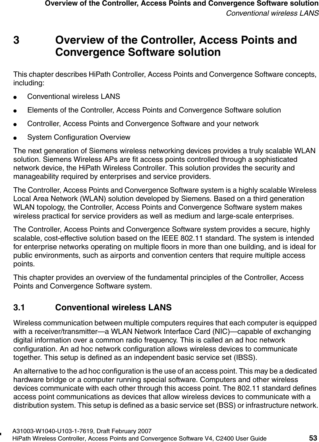 hwc_intro.fmA31003-W1040-U103-1-7619, Draft February 2007HiPath Wireless Controller, Access Points and Convergence Software V4, C2400 User Guide 53        Overview of the Controller, Access Points and Convergence Software solutionConventional wireless LANS3 Overview of the Controller, Access Points and Convergence Software solutionThis chapter describes HiPath Controller, Access Points and Convergence Software concepts, including:●Conventional wireless LANS●Elements of the Controller, Access Points and Convergence Software solution●Controller, Access Points and Convergence Software and your network●System Configuration OverviewThe next generation of Siemens wireless networking devices provides a truly scalable WLAN solution. Siemens Wireless APs are fit access points controlled through a sophisticated network device, the HiPath Wireless Controller. This solution provides the security and manageability required by enterprises and service providers.The Controller, Access Points and Convergence Software system is a highly scalable Wireless Local Area Network (WLAN) solution developed by Siemens. Based on a third generation WLAN topology, the Controller, Access Points and Convergence Software system makes wireless practical for service providers as well as medium and large-scale enterprises.The Controller, Access Points and Convergence Software system provides a secure, highly scalable, cost-effective solution based on the IEEE 802.11 standard. The system is intended for enterprise networks operating on multiple floors in more than one building, and is ideal for public environments, such as airports and convention centers that require multiple access points.This chapter provides an overview of the fundamental principles of the Controller, Access Points and Convergence Software system.3.1 Conventional wireless LANSWireless communication between multiple computers requires that each computer is equipped with a receiver/transmitter&mdash;a WLAN Network Interface Card (NIC)&mdash;capable of exchanging digital information over a common radio frequency. This is called an ad hoc network configuration. An ad hoc network configuration allows wireless devices to communicate together. This setup is defined as an independent basic service set (IBSS).An alternative to the ad hoc configuration is the use of an access point. This may be a dedicated hardware bridge or a computer running special software. Computers and other wireless devices communicate with each other through this access point. The 802.11 standard defines access point communications as devices that allow wireless devices to communicate with a distribution system. This setup is defined as a basic service set (BSS) or infrastructure network.
