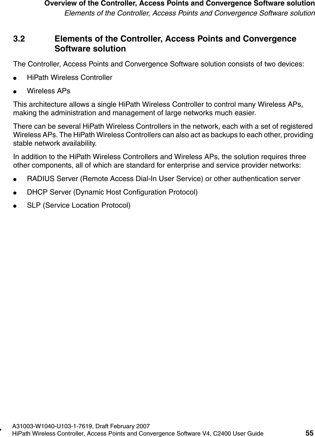 hwc_intro.fmA31003-W1040-U103-1-7619, Draft February 2007HiPath Wireless Controller, Access Points and Convergence Software V4, C2400 User Guide 55        Overview of the Controller, Access Points and Convergence Software solutionElements of the Controller, Access Points and Convergence Software solution3.2 Elements of the Controller, Access Points and Convergence Software solutionThe Controller, Access Points and Convergence Software solution consists of two devices:●HiPath Wireless Controller●Wireless APsThis architecture allows a single HiPath Wireless Controller to control many Wireless APs, making the administration and management of large networks much easier.There can be several HiPath Wireless Controllers in the network, each with a set of registered Wireless APs. The HiPath Wireless Controllers can also act as backups to each other, providing stable network availability.In addition to the HiPath Wireless Controllers and Wireless APs, the solution requires three other components, all of which are standard for enterprise and service provider networks:●RADIUS Server (Remote Access Dial-In User Service) or other authentication server●DHCP Server (Dynamic Host Configuration Protocol) ●SLP (Service Location Protocol)