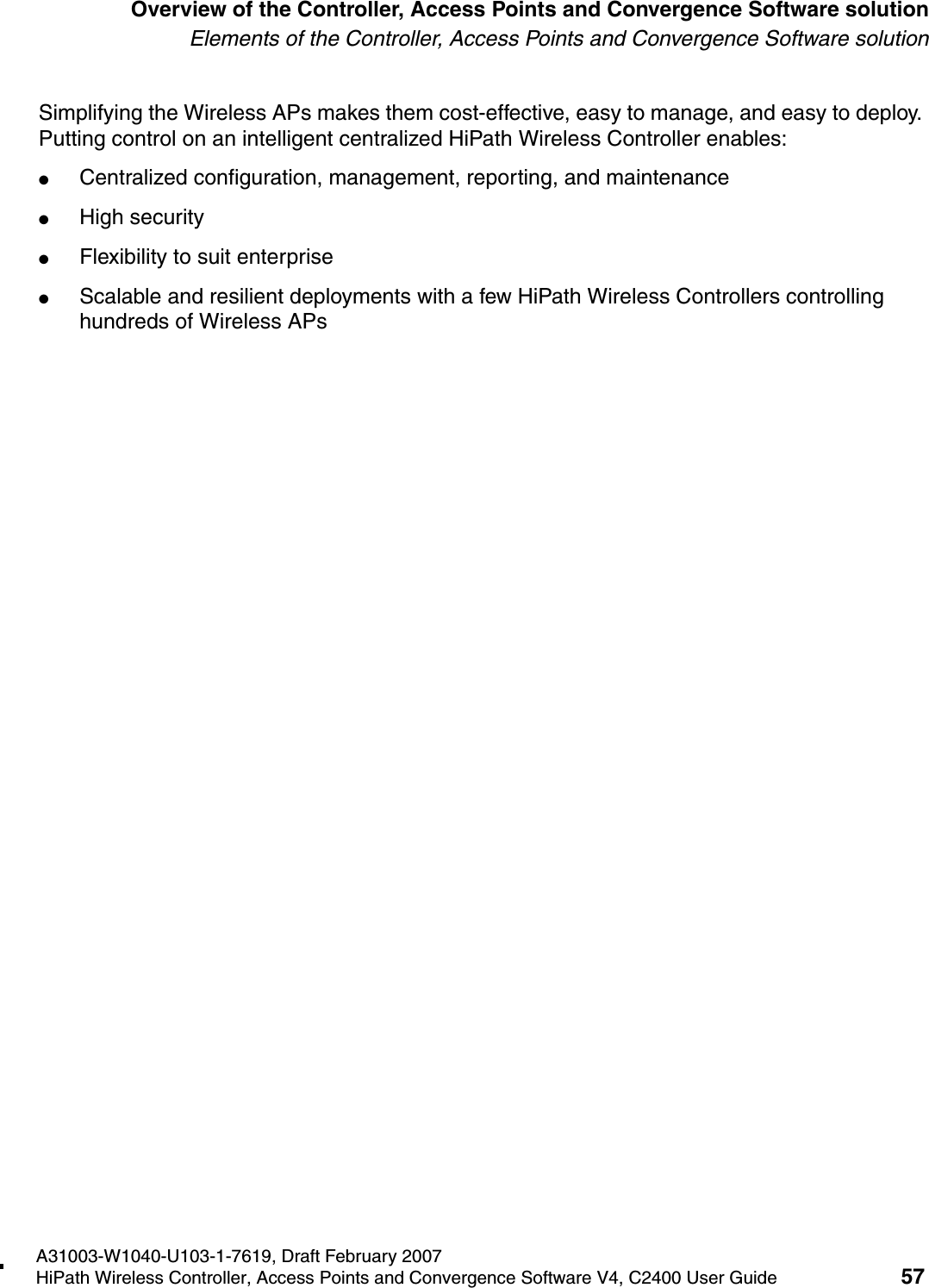 hwc_intro.fmA31003-W1040-U103-1-7619, Draft February 2007HiPath Wireless Controller, Access Points and Convergence Software V4, C2400 User Guide 57        Overview of the Controller, Access Points and Convergence Software solutionElements of the Controller, Access Points and Convergence Software solutionSimplifying the Wireless APs makes them cost-effective, easy to manage, and easy to deploy. Putting control on an intelligent centralized HiPath Wireless Controller enables:●Centralized configuration, management, reporting, and maintenance●High security●Flexibility to suit enterprise●Scalable and resilient deployments with a few HiPath Wireless Controllers controlling hundreds of Wireless APs