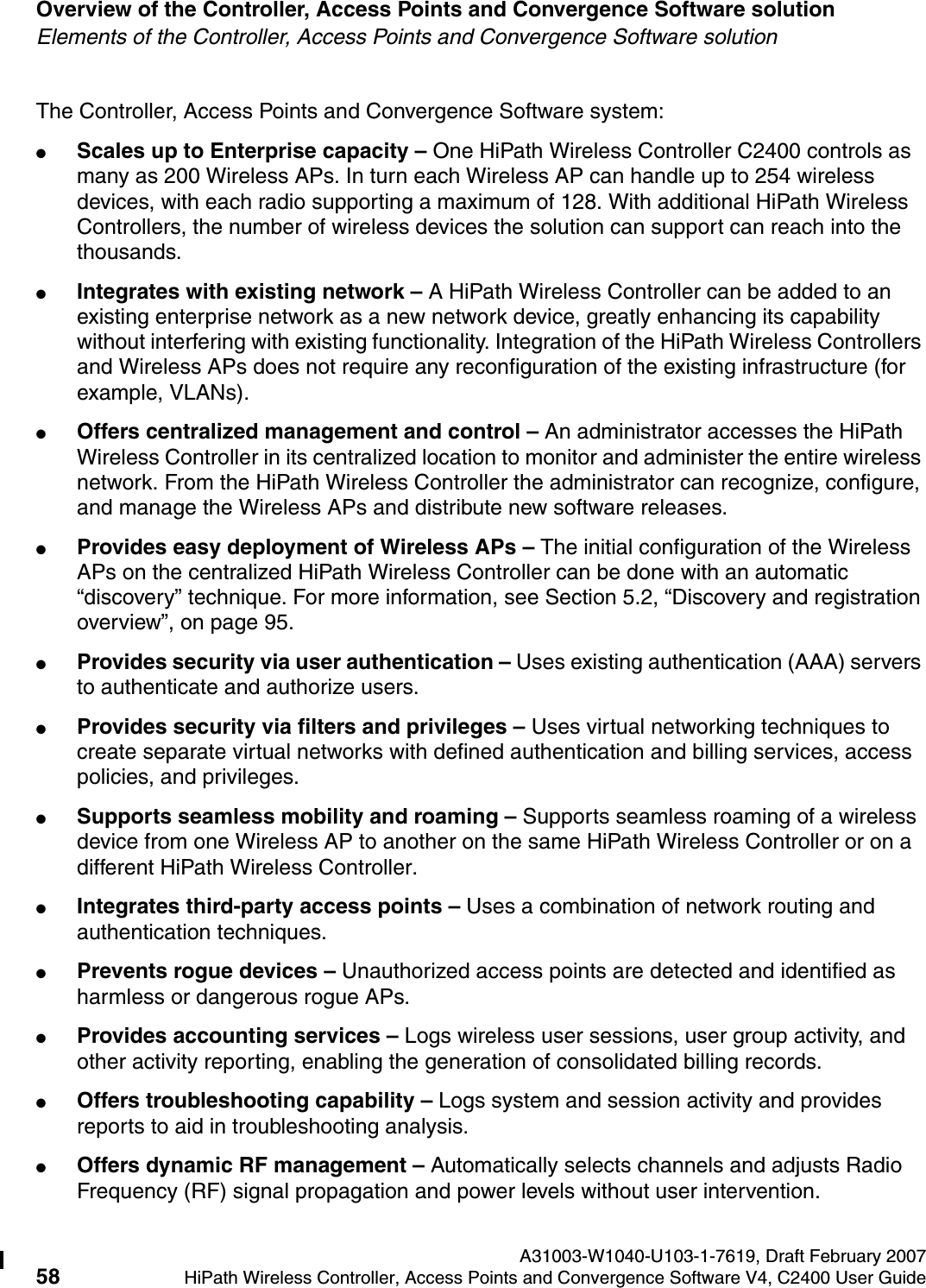 Overview of the Controller, Access Points and Convergence Software solution A31003-W1040-U103-1-7619, Draft February 200758 HiPath Wireless Controller, Access Points and Convergence Software V4, C2400 User Guide        hwc_intro.fmElements of the Controller, Access Points and Convergence Software solutionThe Controller, Access Points and Convergence Software system:●Scales up to Enterprise capacity &ndash; One HiPath Wireless Controller C2400 controls as many as 200 Wireless APs. In turn each Wireless AP can handle up to 254 wireless devices, with each radio supporting a maximum of 128. With additional HiPath Wireless Controllers, the number of wireless devices the solution can support can reach into the thousands.●Integrates with existing network &ndash; A HiPath Wireless Controller can be added to an existing enterprise network as a new network device, greatly enhancing its capability without interfering with existing functionality. Integration of the HiPath Wireless Controllers and Wireless APs does not require any reconfiguration of the existing infrastructure (for example, VLANs).●Offers centralized management and control &ndash; An administrator accesses the HiPath Wireless Controller in its centralized location to monitor and administer the entire wireless network. From the HiPath Wireless Controller the administrator can recognize, configure, and manage the Wireless APs and distribute new software releases.●Provides easy deployment of Wireless APs &ndash; The initial configuration of the Wireless APs on the centralized HiPath Wireless Controller can be done with an automatic &ldquo;discovery&rdquo; technique. For more information, see Section 5.2, &ldquo;Discovery and registration overview&rdquo;, on page 95.●Provides security via user authentication &ndash; Uses existing authentication (AAA) servers to authenticate and authorize users.●Provides security via filters and privileges &ndash; Uses virtual networking techniques to create separate virtual networks with defined authentication and billing services, access policies, and privileges.●Supports seamless mobility and roaming &ndash; Supports seamless roaming of a wireless device from one Wireless AP to another on the same HiPath Wireless Controller or on a different HiPath Wireless Controller.●Integrates third-party access points &ndash; Uses a combination of network routing and authentication techniques.●Prevents rogue devices &ndash; Unauthorized access points are detected and identified as harmless or dangerous rogue APs.●Provides accounting services &ndash; Logs wireless user sessions, user group activity, and other activity reporting, enabling the generation of consolidated billing records.●Offers troubleshooting capability &ndash; Logs system and session activity and provides reports to aid in troubleshooting analysis.●Offers dynamic RF management &ndash; Automatically selects channels and adjusts Radio Frequency (RF) signal propagation and power levels without user intervention. 