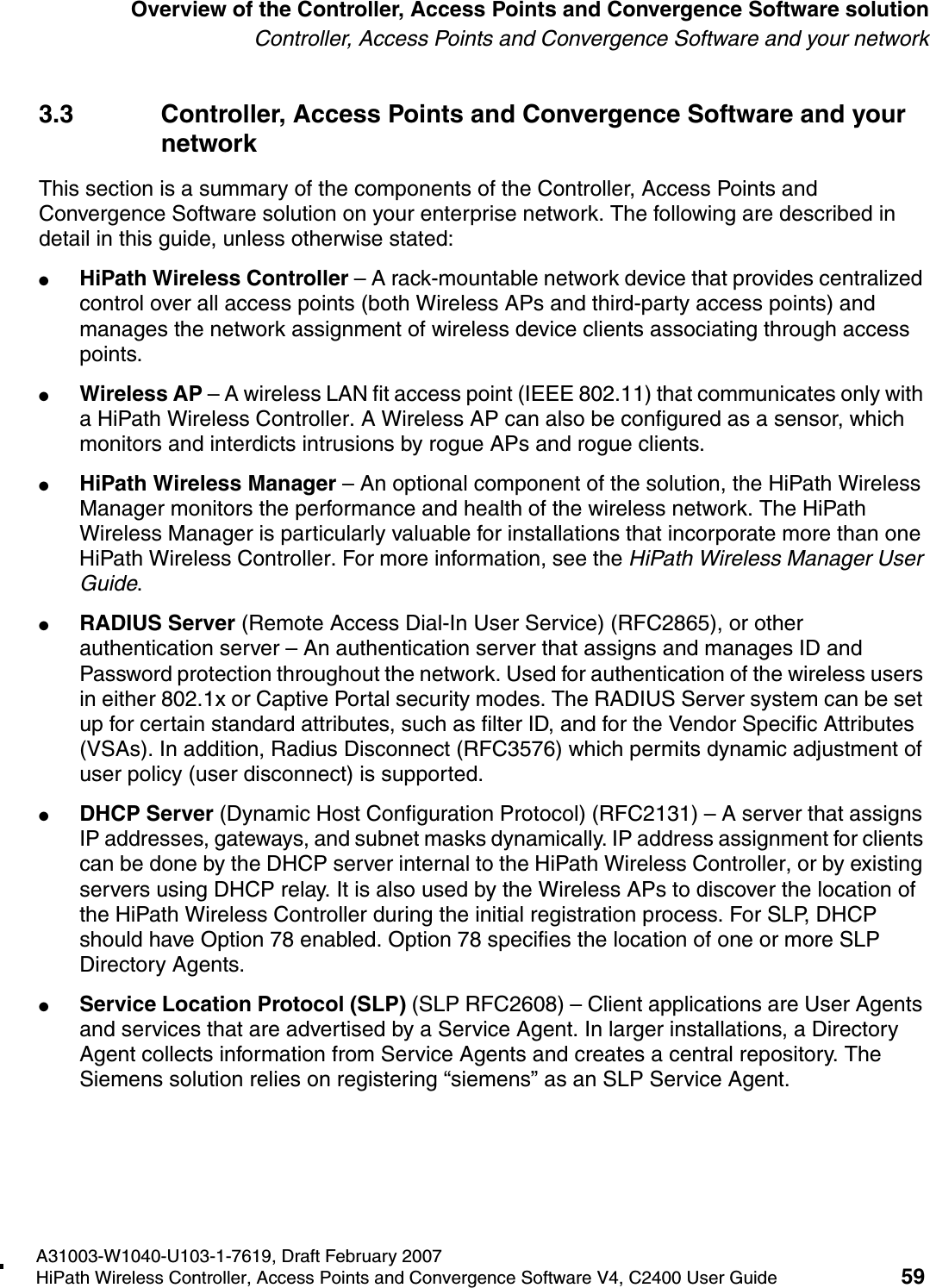 hwc_intro.fmA31003-W1040-U103-1-7619, Draft February 2007HiPath Wireless Controller, Access Points and Convergence Software V4, C2400 User Guide 59        Overview of the Controller, Access Points and Convergence Software solutionController, Access Points and Convergence Software and your network3.3 Controller, Access Points and Convergence Software and your networkThis section is a summary of the components of the Controller, Access Points and Convergence Software solution on your enterprise network. The following are described in detail in this guide, unless otherwise stated:●HiPath Wireless Controller &ndash; A rack-mountable network device that provides centralized control over all access points (both Wireless APs and third-party access points) and manages the network assignment of wireless device clients associating through access points.●Wireless AP &ndash; A wireless LAN fit access point (IEEE 802.11) that communicates only with a HiPath Wireless Controller. A Wireless AP can also be configured as a sensor, which monitors and interdicts intrusions by rogue APs and rogue clients.●HiPath Wireless Manager &ndash; An optional component of the solution, the HiPath Wireless Manager monitors the performance and health of the wireless network. The HiPath Wireless Manager is particularly valuable for installations that incorporate more than one HiPath Wireless Controller. For more information, see the HiPath Wireless Manager User Guide.●RADIUS Server (Remote Access Dial-In User Service) (RFC2865), or other authentication server &ndash; An authentication server that assigns and manages ID and Password protection throughout the network. Used for authentication of the wireless users in either 802.1x or Captive Portal security modes. The RADIUS Server system can be set up for certain standard attributes, such as filter ID, and for the Vendor Specific Attributes (VSAs). In addition, Radius Disconnect (RFC3576) which permits dynamic adjustment of user policy (user disconnect) is supported.●DHCP Server (Dynamic Host Configuration Protocol) (RFC2131) &ndash; A server that assigns IP addresses, gateways, and subnet masks dynamically. IP address assignment for clients can be done by the DHCP server internal to the HiPath Wireless Controller, or by existing servers using DHCP relay. It is also used by the Wireless APs to discover the location of the HiPath Wireless Controller during the initial registration process. For SLP, DHCP should have Option 78 enabled. Option 78 specifies the location of one or more SLP Directory Agents.●Service Location Protocol (SLP) (SLP RFC2608) &ndash; Client applications are User Agents and services that are advertised by a Service Agent. In larger installations, a Directory Agent collects information from Service Agents and creates a central repository. The Siemens solution relies on registering &ldquo;siemens&rdquo; as an SLP Service Agent.