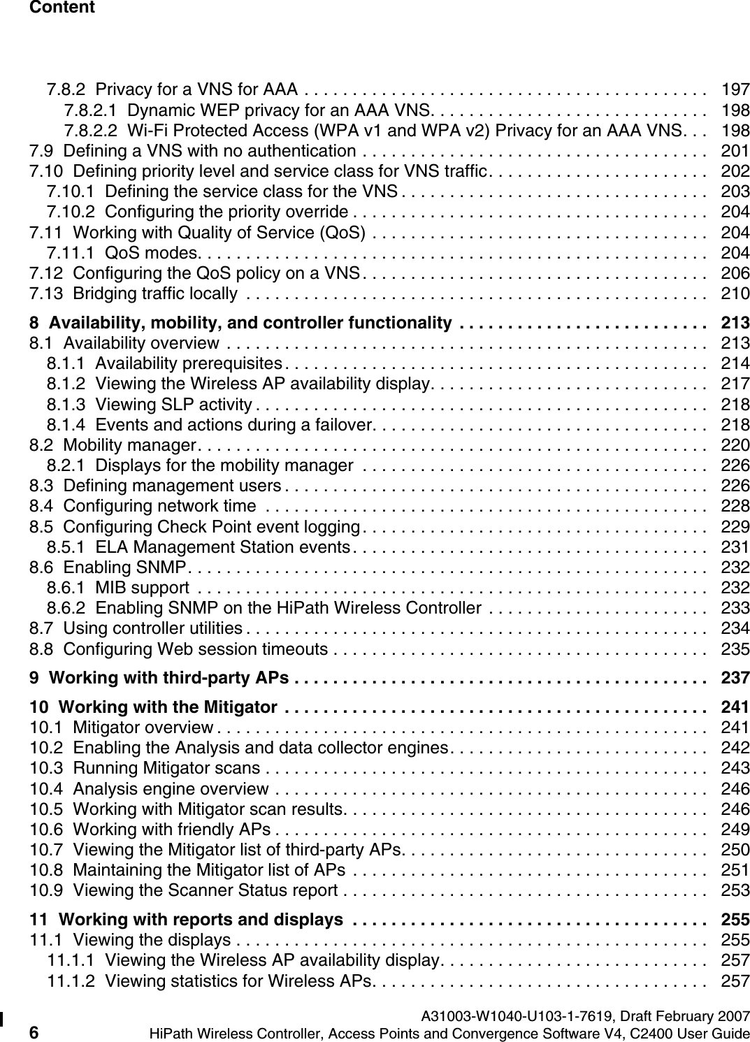 Content Nur f&uuml;r den internen Gebrauch A31003-W1040-U103-1-7619, Draft February 20076HiPath Wireless Controller, Access Points and Convergence Software V4, C2400 User Guide        hwc1000_user_guidetoc.fm7.8.2  Privacy for a VNS for AAA . . . . . . . . . . . . . . . . . . . . . . . . . . . . . . . . . . . . . . . . . .   1977.8.2.1  Dynamic WEP privacy for an AAA VNS. . . . . . . . . . . . . . . . . . . . . . . . . . . . .   1987.8.2.2  Wi-Fi Protected Access (WPA v1 and WPA v2) Privacy for an AAA VNS. . .   1987.9  Defining a VNS with no authentication . . . . . . . . . . . . . . . . . . . . . . . . . . . . . . . . . . . .   2017.10  Defining priority level and service class for VNS traffic. . . . . . . . . . . . . . . . . . . . . . .   2027.10.1  Defining the service class for the VNS . . . . . . . . . . . . . . . . . . . . . . . . . . . . . . . .   2037.10.2  Configuring the priority override . . . . . . . . . . . . . . . . . . . . . . . . . . . . . . . . . . . . .   2047.11  Working with Quality of Service (QoS) . . . . . . . . . . . . . . . . . . . . . . . . . . . . . . . . . . .   2047.11.1  QoS modes. . . . . . . . . . . . . . . . . . . . . . . . . . . . . . . . . . . . . . . . . . . . . . . . . . . . .   2047.12  Configuring the QoS policy on a VNS. . . . . . . . . . . . . . . . . . . . . . . . . . . . . . . . . . . .   2067.13  Bridging traffic locally  . . . . . . . . . . . . . . . . . . . . . . . . . . . . . . . . . . . . . . . . . . . . . . . .   2108  Availability, mobility, and controller functionality  . . . . . . . . . . . . . . . . . . . . . . . . . .   2138.1  Availability overview . . . . . . . . . . . . . . . . . . . . . . . . . . . . . . . . . . . . . . . . . . . . . . . . . .   2138.1.1  Availability prerequisites. . . . . . . . . . . . . . . . . . . . . . . . . . . . . . . . . . . . . . . . . . . .   2148.1.2  Viewing the Wireless AP availability display. . . . . . . . . . . . . . . . . . . . . . . . . . . . .   2178.1.3  Viewing SLP activity . . . . . . . . . . . . . . . . . . . . . . . . . . . . . . . . . . . . . . . . . . . . . . .   2188.1.4  Events and actions during a failover. . . . . . . . . . . . . . . . . . . . . . . . . . . . . . . . . . .   2188.2  Mobility manager. . . . . . . . . . . . . . . . . . . . . . . . . . . . . . . . . . . . . . . . . . . . . . . . . . . . .   2208.2.1  Displays for the mobility manager  . . . . . . . . . . . . . . . . . . . . . . . . . . . . . . . . . . . .   2268.3  Defining management users . . . . . . . . . . . . . . . . . . . . . . . . . . . . . . . . . . . . . . . . . . . .   2268.4  Configuring network time  . . . . . . . . . . . . . . . . . . . . . . . . . . . . . . . . . . . . . . . . . . . . . .   2288.5  Configuring Check Point event logging. . . . . . . . . . . . . . . . . . . . . . . . . . . . . . . . . . . .   2298.5.1  ELA Management Station events. . . . . . . . . . . . . . . . . . . . . . . . . . . . . . . . . . . . .   2318.6  Enabling SNMP. . . . . . . . . . . . . . . . . . . . . . . . . . . . . . . . . . . . . . . . . . . . . . . . . . . . . .   2328.6.1  MIB support  . . . . . . . . . . . . . . . . . . . . . . . . . . . . . . . . . . . . . . . . . . . . . . . . . . . . .   2328.6.2  Enabling SNMP on the HiPath Wireless Controller . . . . . . . . . . . . . . . . . . . . . . .   2338.7  Using controller utilities . . . . . . . . . . . . . . . . . . . . . . . . . . . . . . . . . . . . . . . . . . . . . . . .   2348.8  Configuring Web session timeouts . . . . . . . . . . . . . . . . . . . . . . . . . . . . . . . . . . . . . . .   2359  Working with third-party APs . . . . . . . . . . . . . . . . . . . . . . . . . . . . . . . . . . . . . . . . . . .   23710  Working with the Mitigator  . . . . . . . . . . . . . . . . . . . . . . . . . . . . . . . . . . . . . . . . . . . .   24110.1  Mitigator overview . . . . . . . . . . . . . . . . . . . . . . . . . . . . . . . . . . . . . . . . . . . . . . . . . . .   24110.2  Enabling the Analysis and data collector engines. . . . . . . . . . . . . . . . . . . . . . . . . . .   24210.3  Running Mitigator scans . . . . . . . . . . . . . . . . . . . . . . . . . . . . . . . . . . . . . . . . . . . . . .   24310.4  Analysis engine overview . . . . . . . . . . . . . . . . . . . . . . . . . . . . . . . . . . . . . . . . . . . . .   24610.5  Working with Mitigator scan results. . . . . . . . . . . . . . . . . . . . . . . . . . . . . . . . . . . . . .   24610.6  Working with friendly APs . . . . . . . . . . . . . . . . . . . . . . . . . . . . . . . . . . . . . . . . . . . . .   24910.7  Viewing the Mitigator list of third-party APs. . . . . . . . . . . . . . . . . . . . . . . . . . . . . . . .   25010.8  Maintaining the Mitigator list of APs . . . . . . . . . . . . . . . . . . . . . . . . . . . . . . . . . . . . .   25110.9  Viewing the Scanner Status report . . . . . . . . . . . . . . . . . . . . . . . . . . . . . . . . . . . . . .   25311  Working with reports and displays  . . . . . . . . . . . . . . . . . . . . . . . . . . . . . . . . . . . . .   25511.1  Viewing the displays . . . . . . . . . . . . . . . . . . . . . . . . . . . . . . . . . . . . . . . . . . . . . . . . .   25511.1.1  Viewing the Wireless AP availability display. . . . . . . . . . . . . . . . . . . . . . . . . . . .   25711.1.2  Viewing statistics for Wireless APs. . . . . . . . . . . . . . . . . . . . . . . . . . . . . . . . . . .   257