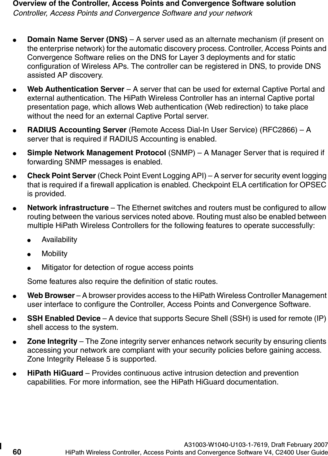 Overview of the Controller, Access Points and Convergence Software solution A31003-W1040-U103-1-7619, Draft February 200760 HiPath Wireless Controller, Access Points and Convergence Software V4, C2400 User Guide        hwc_intro.fmController, Access Points and Convergence Software and your network●Domain Name Server (DNS) &ndash; A server used as an alternate mechanism (if present on the enterprise network) for the automatic discovery process. Controller, Access Points and Convergence Software relies on the DNS for Layer 3 deployments and for static configuration of Wireless APs. The controller can be registered in DNS, to provide DNS assisted AP discovery.●Web Authentication Server &ndash; A server that can be used for external Captive Portal and external authentication. The HiPath Wireless Controller has an internal Captive portal presentation page, which allows Web authentication (Web redirection) to take place without the need for an external Captive Portal server. ●RADIUS Accounting Server (Remote Access Dial-In User Service) (RFC2866) &ndash; A server that is required if RADIUS Accounting is enabled.●Simple Network Management Protocol (SNMP) &ndash; A Manager Server that is required if forwarding SNMP messages is enabled.●Check Point Server (Check Point Event Logging API) &ndash; A server for security event logging that is required if a firewall application is enabled. Checkpoint ELA certification for OPSEC is provided.●Network infrastructure &ndash; The Ethernet switches and routers must be configured to allow routing between the various services noted above. Routing must also be enabled between multiple HiPath Wireless Controllers for the following features to operate successfully:●Availability●Mobility●Mitigator for detection of rogue access pointsSome features also require the definition of static routes.●Web Browser &ndash; A browser provides access to the HiPath Wireless Controller Management user interface to configure the Controller, Access Points and Convergence Software.●SSH Enabled Device &ndash; A device that supports Secure Shell (SSH) is used for remote (IP) shell access to the system. ●Zone Integrity &ndash; The Zone integrity server enhances network security by ensuring clients accessing your network are compliant with your security policies before gaining access. Zone Integrity Release 5 is supported.●HiPath HiGuard &ndash; Provides continuous active intrusion detection and prevention capabilities. For more information, see the HiPath HiGuard documentation.