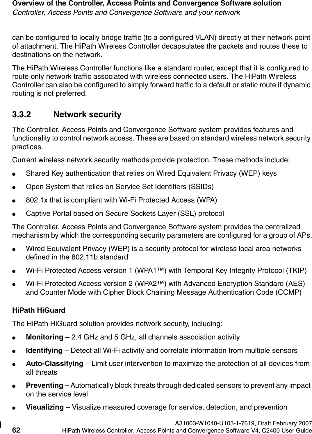Overview of the Controller, Access Points and Convergence Software solution A31003-W1040-U103-1-7619, Draft February 200762 HiPath Wireless Controller, Access Points and Convergence Software V4, C2400 User Guide        hwc_intro.fmController, Access Points and Convergence Software and your networkcan be configured to locally bridge traffic (to a configured VLAN) directly at their network point of attachment. The HiPath Wireless Controller decapsulates the packets and routes these to destinations on the network.The HiPath Wireless Controller functions like a standard router, except that it is configured to route only network traffic associated with wireless connected users. The HiPath Wireless Controller can also be configured to simply forward traffic to a default or static route if dynamic routing is not preferred.3.3.2 Network securityThe Controller, Access Points and Convergence Software system provides features and functionality to control network access. These are based on standard wireless network security practices.Current wireless network security methods provide protection. These methods include: ●Shared Key authentication that relies on Wired Equivalent Privacy (WEP) keys●Open System that relies on Service Set Identifiers (SSIDs)●802.1x that is compliant with Wi-Fi Protected Access (WPA) ●Captive Portal based on Secure Sockets Layer (SSL) protocolThe Controller, Access Points and Convergence Software system provides the centralized mechanism by which the corresponding security parameters are configured for a group of APs.●Wired Equivalent Privacy (WEP) is a security protocol for wireless local area networks defined in the 802.11b standard●Wi-Fi Protected Access version 1 (WPA1&trade;) with Temporal Key Integrity Protocol (TKIP)●Wi-Fi Protected Access version 2 (WPA2&trade;) with Advanced Encryption Standard (AES) and Counter Mode with Cipher Block Chaining Message Authentication Code (CCMP)HiPath HiGuardThe HiPath HiGuard solution provides network security, including:●Monitoring &ndash; 2.4 GHz and 5 GHz, all channels association activity●Identifying &ndash; Detect all Wi-Fi activity and correlate information from multiple sensors●Auto-Classifying &ndash; Limit user intervention to maximize the protection of all devices from all threats●Preventing &ndash; Automatically block threats through dedicated sensors to prevent any impact on the service level●Visualizing &ndash; Visualize measured coverage for service, detection, and prevention
