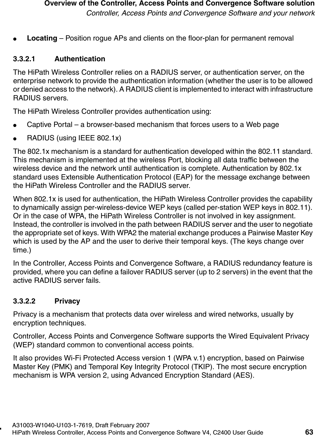 hwc_intro.fmA31003-W1040-U103-1-7619, Draft February 2007HiPath Wireless Controller, Access Points and Convergence Software V4, C2400 User Guide 63        Overview of the Controller, Access Points and Convergence Software solutionController, Access Points and Convergence Software and your network●Locating &ndash; Position rogue APs and clients on the floor-plan for permanent removal3.3.2.1 AuthenticationThe HiPath Wireless Controller relies on a RADIUS server, or authentication server, on the enterprise network to provide the authentication information (whether the user is to be allowed or denied access to the network). A RADIUS client is implemented to interact with infrastructure RADIUS servers.The HiPath Wireless Controller provides authentication using:●Captive Portal &ndash; a browser-based mechanism that forces users to a Web page●RADIUS (using IEEE 802.1x)The 802.1x mechanism is a standard for authentication developed within the 802.11 standard. This mechanism is implemented at the wireless Port, blocking all data traffic between the wireless device and the network until authentication is complete. Authentication by 802.1x standard uses Extensible Authentication Protocol (EAP) for the message exchange between the HiPath Wireless Controller and the RADIUS server.When 802.1x is used for authentication, the HiPath Wireless Controller provides the capability to dynamically assign per-wireless-device WEP keys (called per-station WEP keys in 802.11). Or in the case of WPA, the HiPath Wireless Controller is not involved in key assignment. Instead, the controller is involved in the path between RADIUS server and the user to negotiate the appropriate set of keys. With WPA2 the material exchange produces a Pairwise Master Key which is used by the AP and the user to derive their temporal keys. (The keys change over time.)In the Controller, Access Points and Convergence Software, a RADIUS redundancy feature is provided, where you can define a failover RADIUS server (up to 2 servers) in the event that the active RADIUS server fails.3.3.2.2 PrivacyPrivacy is a mechanism that protects data over wireless and wired networks, usually by encryption techniques.Controller, Access Points and Convergence Software supports the Wired Equivalent Privacy (WEP) standard common to conventional access points.It also provides Wi-Fi Protected Access version 1 (WPA v.1) encryption, based on Pairwise Master Key (PMK) and Temporal Key Integrity Protocol (TKIP). The most secure encryption mechanism is WPA version 2, using Advanced Encryption Standard (AES).