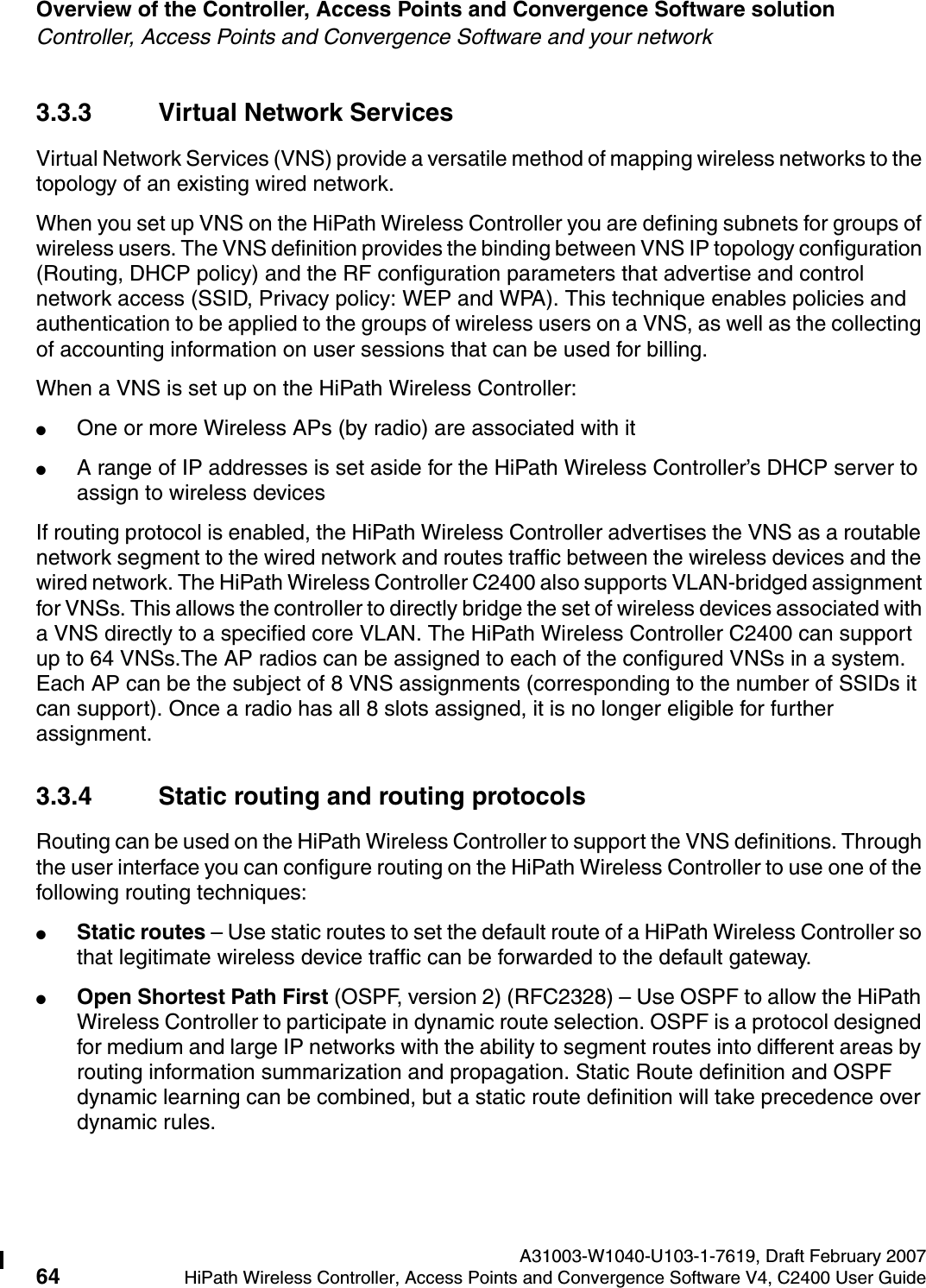 Overview of the Controller, Access Points and Convergence Software solution A31003-W1040-U103-1-7619, Draft February 200764 HiPath Wireless Controller, Access Points and Convergence Software V4, C2400 User Guide        hwc_intro.fmController, Access Points and Convergence Software and your network3.3.3 Virtual Network ServicesVirtual Network Services (VNS) provide a versatile method of mapping wireless networks to the topology of an existing wired network.When you set up VNS on the HiPath Wireless Controller you are defining subnets for groups of wireless users. The VNS definition provides the binding between VNS IP topology configuration (Routing, DHCP policy) and the RF configuration parameters that advertise and control network access (SSID, Privacy policy: WEP and WPA). This technique enables policies and authentication to be applied to the groups of wireless users on a VNS, as well as the collecting of accounting information on user sessions that can be used for billing.When a VNS is set up on the HiPath Wireless Controller:●One or more Wireless APs (by radio) are associated with it●A range of IP addresses is set aside for the HiPath Wireless Controller&rsquo;s DHCP server to assign to wireless devicesIf routing protocol is enabled, the HiPath Wireless Controller advertises the VNS as a routable network segment to the wired network and routes traffic between the wireless devices and the wired network. The HiPath Wireless Controller C2400 also supports VLAN-bridged assignment for VNSs. This allows the controller to directly bridge the set of wireless devices associated with a VNS directly to a specified core VLAN. The HiPath Wireless Controller C2400 can support up to 64 VNSs.The AP radios can be assigned to each of the configured VNSs in a system. Each AP can be the subject of 8 VNS assignments (corresponding to the number of SSIDs it can support). Once a radio has all 8 slots assigned, it is no longer eligible for further assignment. 3.3.4 Static routing and routing protocolsRouting can be used on the HiPath Wireless Controller to support the VNS definitions. Through the user interface you can configure routing on the HiPath Wireless Controller to use one of the following routing techniques:●Static routes &ndash; Use static routes to set the default route of a HiPath Wireless Controller so that legitimate wireless device traffic can be forwarded to the default gateway.●Open Shortest Path First (OSPF, version 2) (RFC2328) &ndash; Use OSPF to allow the HiPath Wireless Controller to participate in dynamic route selection. OSPF is a protocol designed for medium and large IP networks with the ability to segment routes into different areas by routing information summarization and propagation. Static Route definition and OSPF dynamic learning can be combined, but a static route definition will take precedence over dynamic rules.