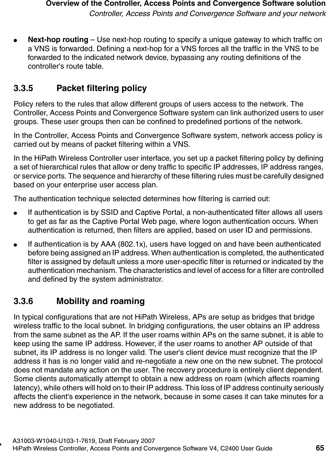 hwc_intro.fmA31003-W1040-U103-1-7619, Draft February 2007HiPath Wireless Controller, Access Points and Convergence Software V4, C2400 User Guide 65        Overview of the Controller, Access Points and Convergence Software solutionController, Access Points and Convergence Software and your network●Next-hop routing &ndash; Use next-hop routing to specify a unique gateway to which traffic on a VNS is forwarded. Defining a next-hop for a VNS forces all the traffic in the VNS to be forwarded to the indicated network device, bypassing any routing definitions of the controller's route table.3.3.5 Packet filtering policyPolicy refers to the rules that allow different groups of users access to the network. The Controller, Access Points and Convergence Software system can link authorized users to user groups. These user groups then can be confined to predefined portions of the network.In the Controller, Access Points and Convergence Software system, network access policy is carried out by means of packet filtering within a VNS.In the HiPath Wireless Controller user interface, you set up a packet filtering policy by defining a set of hierarchical rules that allow or deny traffic to specific IP addresses, IP address ranges, or service ports. The sequence and hierarchy of these filtering rules must be carefully designed based on your enterprise user access plan.The authentication technique selected determines how filtering is carried out:●If authentication is by SSID and Captive Portal, a non-authenticated filter allows all users to get as far as the Captive Portal Web page, where logon authentication occurs. When authentication is returned, then filters are applied, based on user ID and permissions.●If authentication is by AAA (802.1x), users have logged on and have been authenticated before being assigned an IP address. When authentication is completed, the authenticated filter is assigned by default unless a more user-specific filter is returned or indicated by the authentication mechanism. The characteristics and level of access for a filter are controlled and defined by the system administrator.3.3.6 Mobility and roamingIn typical configurations that are not HiPath Wireless, APs are setup as bridges that bridge wireless traffic to the local subnet. In bridging configurations, the user obtains an IP address from the same subnet as the AP. If the user roams within APs on the same subnet, it is able to keep using the same IP address. However, if the user roams to another AP outside of that subnet, its IP address is no longer valid. The user's client device must recognize that the IP address it has is no longer valid and re-negotiate a new one on the new subnet. The protocol does not mandate any action on the user. The recovery procedure is entirely client dependent. Some clients automatically attempt to obtain a new address on roam (which affects roaming latency), while others will hold on to their IP address. This loss of IP address continuity seriously affects the client's experience in the network, because in some cases it can take minutes for a new address to be negotiated. 