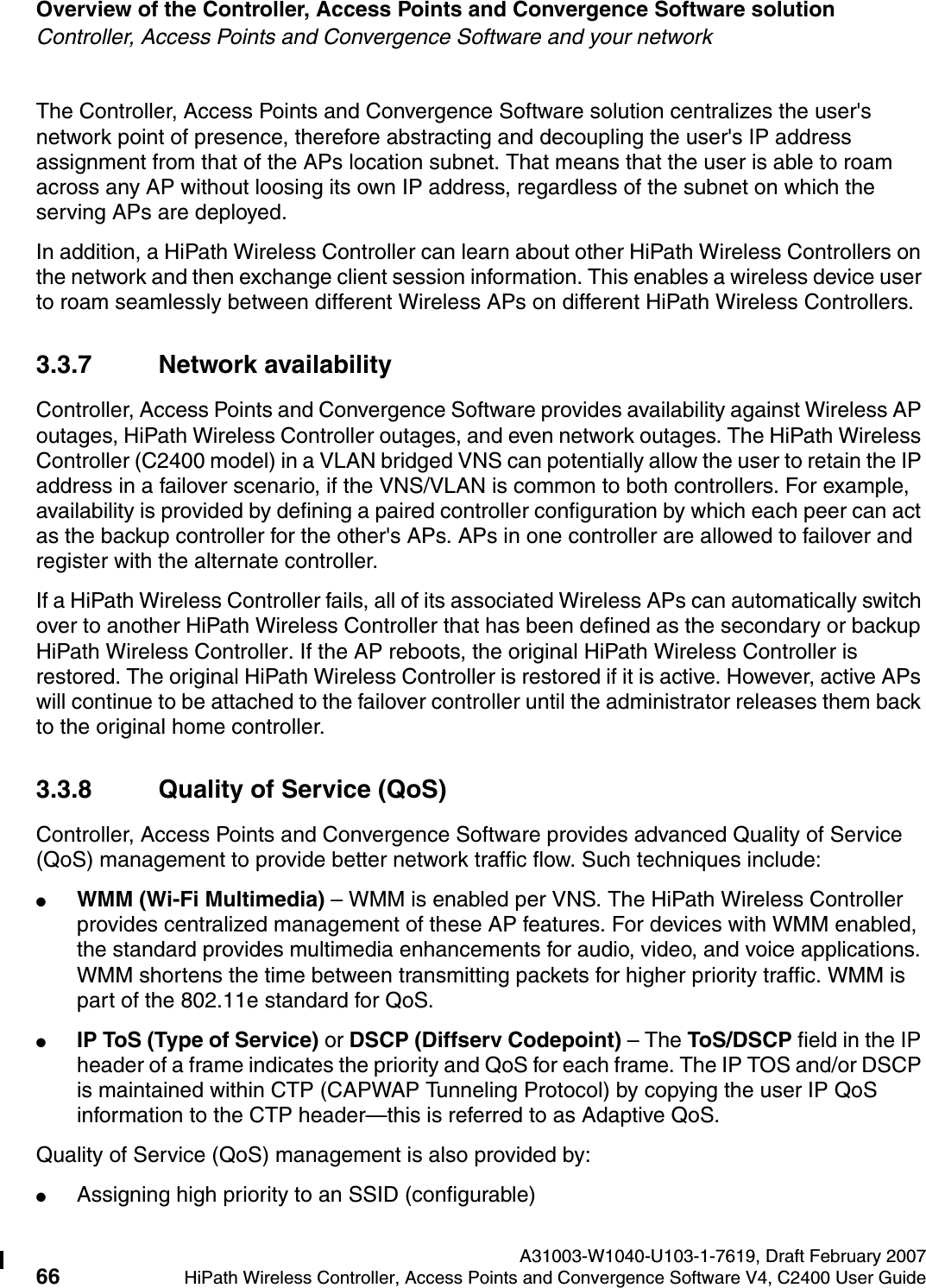 Overview of the Controller, Access Points and Convergence Software solution A31003-W1040-U103-1-7619, Draft February 200766 HiPath Wireless Controller, Access Points and Convergence Software V4, C2400 User Guide        hwc_intro.fmController, Access Points and Convergence Software and your networkThe Controller, Access Points and Convergence Software solution centralizes the user's network point of presence, therefore abstracting and decoupling the user's IP address assignment from that of the APs location subnet. That means that the user is able to roam across any AP without loosing its own IP address, regardless of the subnet on which the serving APs are deployed.In addition, a HiPath Wireless Controller can learn about other HiPath Wireless Controllers on the network and then exchange client session information. This enables a wireless device user to roam seamlessly between different Wireless APs on different HiPath Wireless Controllers.3.3.7 Network availabilityController, Access Points and Convergence Software provides availability against Wireless AP outages, HiPath Wireless Controller outages, and even network outages. The HiPath Wireless Controller (C2400 model) in a VLAN bridged VNS can potentially allow the user to retain the IP address in a failover scenario, if the VNS/VLAN is common to both controllers. For example, availability is provided by defining a paired controller configuration by which each peer can act as the backup controller for the other's APs. APs in one controller are allowed to failover and register with the alternate controller. If a HiPath Wireless Controller fails, all of its associated Wireless APs can automatically switch over to another HiPath Wireless Controller that has been defined as the secondary or backup HiPath Wireless Controller. If the AP reboots, the original HiPath Wireless Controller is restored. The original HiPath Wireless Controller is restored if it is active. However, active APs will continue to be attached to the failover controller until the administrator releases them back to the original home controller. 3.3.8 Quality of Service (QoS)Controller, Access Points and Convergence Software provides advanced Quality of Service (QoS) management to provide better network traffic flow. Such techniques include:●WMM (Wi-Fi Multimedia) &ndash; WMM is enabled per VNS. The HiPath Wireless Controller provides centralized management of these AP features. For devices with WMM enabled, the standard provides multimedia enhancements for audio, video, and voice applications. WMM shortens the time between transmitting packets for higher priority traffic. WMM is part of the 802.11e standard for QoS.●IP ToS (Type of Service) or DSCP (Diffserv Codepoint) &ndash; The ToS/DSCP field in the IP header of a frame indicates the priority and QoS for each frame. The IP TOS and/or DSCP is maintained within CTP (CAPWAP Tunneling Protocol) by copying the user IP QoS information to the CTP header&mdash;this is referred to as Adaptive QoS. Quality of Service (QoS) management is also provided by:●Assigning high priority to an SSID (configurable)