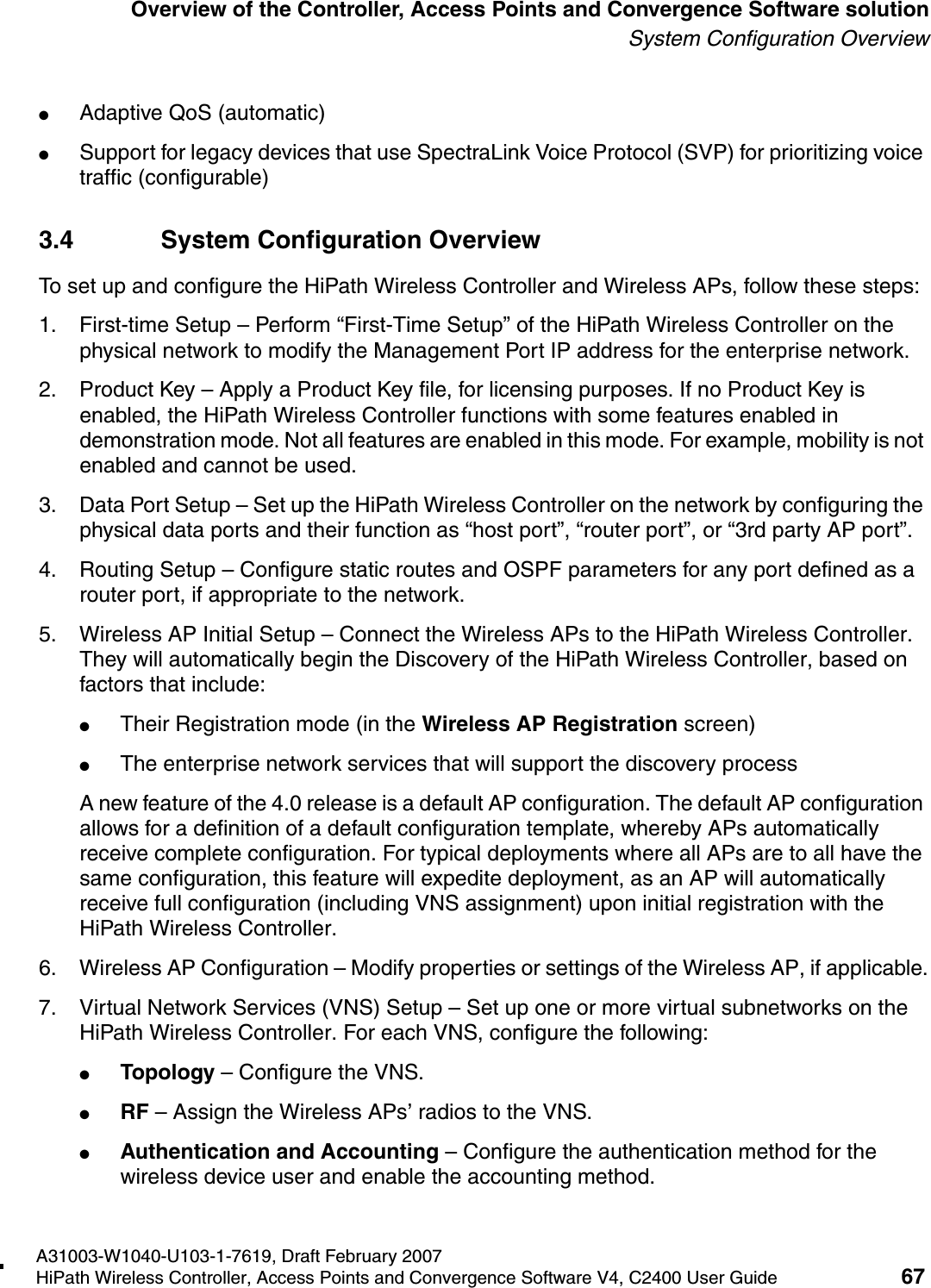 hwc_intro.fmA31003-W1040-U103-1-7619, Draft February 2007HiPath Wireless Controller, Access Points and Convergence Software V4, C2400 User Guide 67        Overview of the Controller, Access Points and Convergence Software solutionSystem Configuration Overview●Adaptive QoS (automatic)●Support for legacy devices that use SpectraLink Voice Protocol (SVP) for prioritizing voice traffic (configurable)3.4 System Configuration OverviewTo set up and configure the HiPath Wireless Controller and Wireless APs, follow these steps:1. First-time Setup &ndash; Perform &ldquo;First-Time Setup&rdquo; of the HiPath Wireless Controller on the physical network to modify the Management Port IP address for the enterprise network.2. Product Key &ndash; Apply a Product Key file, for licensing purposes. If no Product Key is enabled, the HiPath Wireless Controller functions with some features enabled in demonstration mode. Not all features are enabled in this mode. For example, mobility is not enabled and cannot be used.3. Data Port Setup &ndash; Set up the HiPath Wireless Controller on the network by configuring the physical data ports and their function as &ldquo;host port&rdquo;, &ldquo;router port&rdquo;, or &ldquo;3rd party AP port&rdquo;.4. Routing Setup &ndash; Configure static routes and OSPF parameters for any port defined as a router port, if appropriate to the network.5. Wireless AP Initial Setup &ndash; Connect the Wireless APs to the HiPath Wireless Controller. They will automatically begin the Discovery of the HiPath Wireless Controller, based on factors that include:●Their Registration mode (in the Wireless AP Registration screen)●The enterprise network services that will support the discovery process A new feature of the 4.0 release is a default AP configuration. The default AP configuration allows for a definition of a default configuration template, whereby APs automatically receive complete configuration. For typical deployments where all APs are to all have the same configuration, this feature will expedite deployment, as an AP will automatically receive full configuration (including VNS assignment) upon initial registration with the HiPath Wireless Controller. 6. Wireless AP Configuration &ndash; Modify properties or settings of the Wireless AP, if applicable.7. Virtual Network Services (VNS) Setup &ndash; Set up one or more virtual subnetworks on the HiPath Wireless Controller. For each VNS, configure the following:●Topology &ndash; Configure the VNS.●RF &ndash; Assign the Wireless APs&rsquo; radios to the VNS.●Authentication and Accounting &ndash; Configure the authentication method for the wireless device user and enable the accounting method.