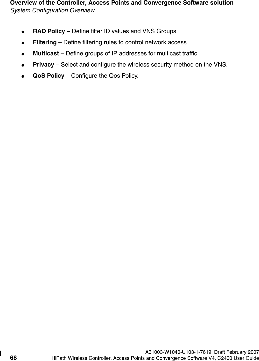 Overview of the Controller, Access Points and Convergence Software solution A31003-W1040-U103-1-7619, Draft February 200768 HiPath Wireless Controller, Access Points and Convergence Software V4, C2400 User Guide        hwc_intro.fmSystem Configuration Overview●RAD Policy &ndash; Define filter ID values and VNS Groups●Filtering &ndash; Define filtering rules to control network access●Multicast &ndash; Define groups of IP addresses for multicast traffic●Privacy &ndash; Select and configure the wireless security method on the VNS.●QoS Policy &ndash; Configure the Qos Policy.