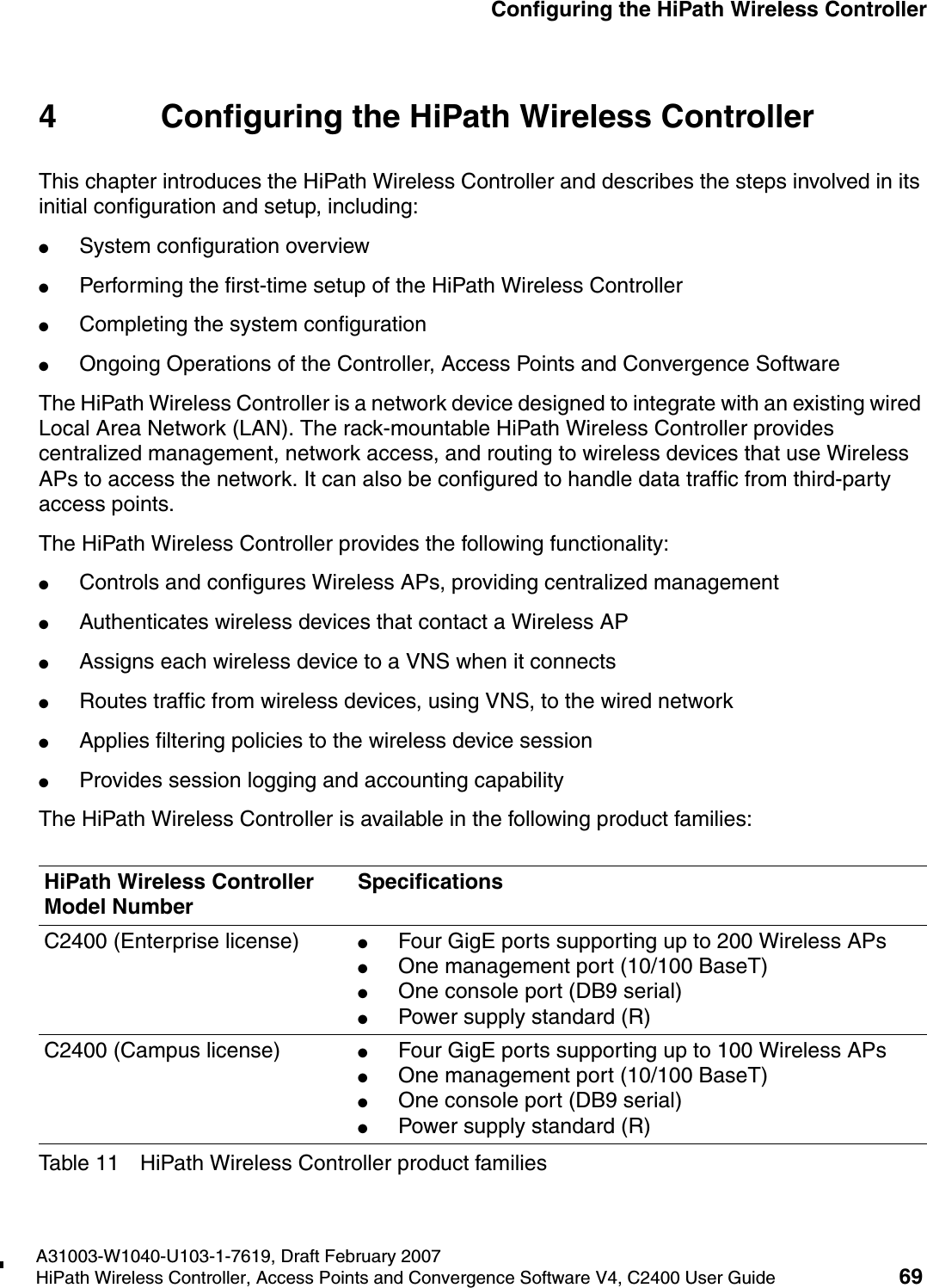hwc_startup.fmA31003-W1040-U103-1-7619, Draft February 2007HiPath Wireless Controller, Access Points and Convergence Software V4, C2400 User Guide 69        Configuring the HiPath Wireless Controller4 Configuring the HiPath Wireless ControllerThis chapter introduces the HiPath Wireless Controller and describes the steps involved in its initial configuration and setup, including:●System configuration overview●Performing the first-time setup of the HiPath Wireless Controller●Completing the system configuration●Ongoing Operations of the Controller, Access Points and Convergence SoftwareThe HiPath Wireless Controller is a network device designed to integrate with an existing wired Local Area Network (LAN). The rack-mountable HiPath Wireless Controller provides centralized management, network access, and routing to wireless devices that use Wireless APs to access the network. It can also be configured to handle data traffic from third-party access points.The HiPath Wireless Controller provides the following functionality:●Controls and configures Wireless APs, providing centralized management●Authenticates wireless devices that contact a Wireless AP●Assigns each wireless device to a VNS when it connects●Routes traffic from wireless devices, using VNS, to the wired network●Applies filtering policies to the wireless device session●Provides session logging and accounting capabilityThe HiPath Wireless Controller is available in the following product families:HiPath Wireless Controller Model NumberSpecificationsC2400 (Enterprise license) ●Four GigE ports supporting up to 200 Wireless APs ●One management port (10/100 BaseT)●One console port (DB9 serial)●Power supply standard (R)C2400 (Campus license) ●Four GigE ports supporting up to 100 Wireless APs ●One management port (10/100 BaseT)●One console port (DB9 serial) ●Power supply standard (R)Table 11 HiPath Wireless Controller product families