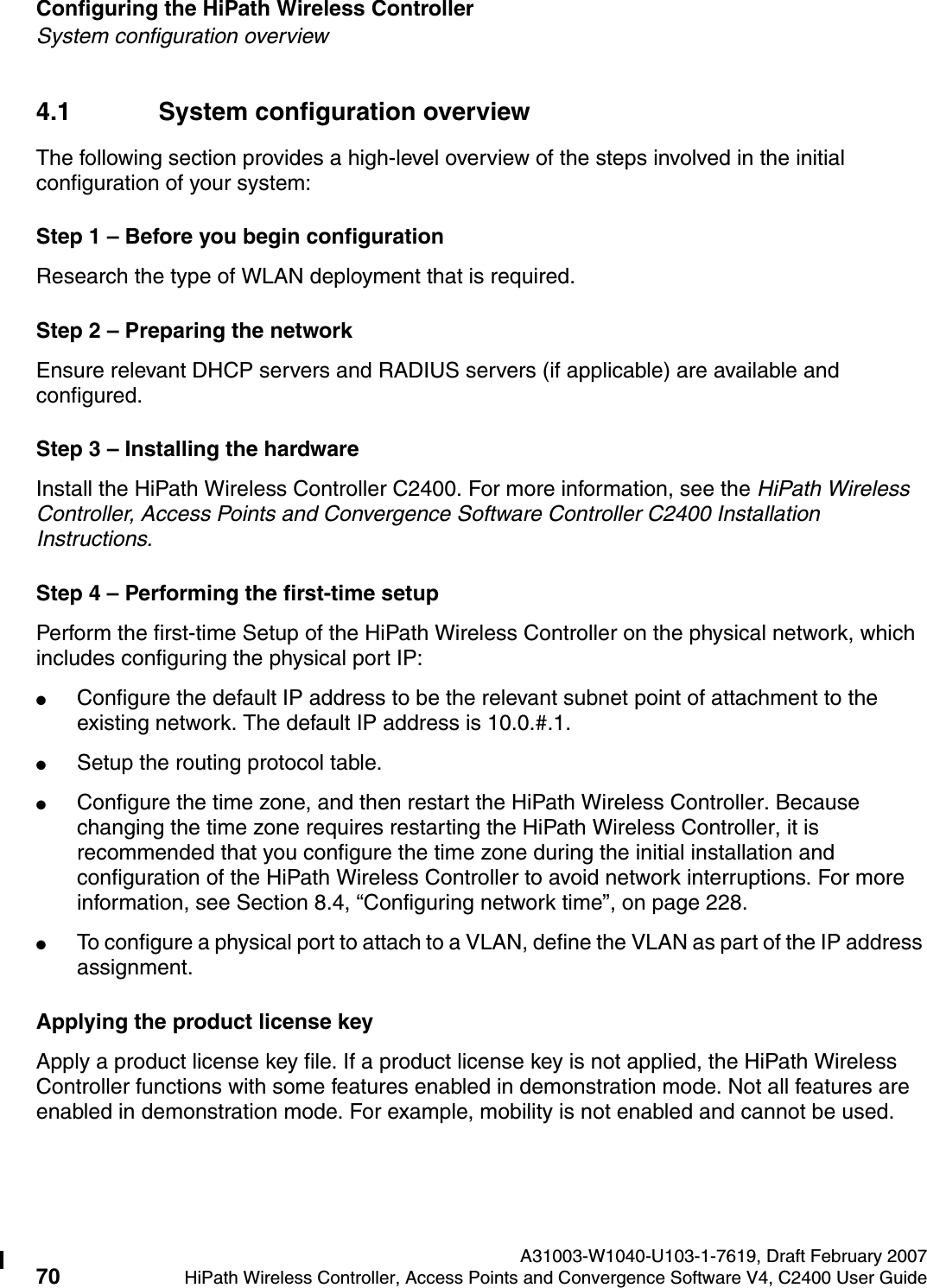 Configuring the HiPath Wireless Controller A31003-W1040-U103-1-7619, Draft February 200770 HiPath Wireless Controller, Access Points and Convergence Software V4, C2400 User Guide        hwc_startup.fmSystem configuration overview4.1 System configuration overviewThe following section provides a high-level overview of the steps involved in the initial configuration of your system:Step 1 &ndash; Before you begin configurationResearch the type of WLAN deployment that is required.Step 2 &ndash; Preparing the networkEnsure relevant DHCP servers and RADIUS servers (if applicable) are available and configured.Step 3 &ndash; Installing the hardwareInstall the HiPath Wireless Controller C2400. For more information, see the HiPath Wireless Controller, Access Points and Convergence Software Controller C2400 Installation Instructions.Step 4 &ndash; Performing the first-time setupPerform the first-time Setup of the HiPath Wireless Controller on the physical network, which includes configuring the physical port IP:●Configure the default IP address to be the relevant subnet point of attachment to the existing network. The default IP address is 10.0.#.1.●Setup the routing protocol table.●Configure the time zone, and then restart the HiPath Wireless Controller. Because changing the time zone requires restarting the HiPath Wireless Controller, it is recommended that you configure the time zone during the initial installation and configuration of the HiPath Wireless Controller to avoid network interruptions. For more information, see Section 8.4, &ldquo;Configuring network time&rdquo;, on page 228.●To configure a physical port to attach to a VLAN, define the VLAN as part of the IP address assignment. Applying the product license keyApply a product license key file. If a product license key is not applied, the HiPath Wireless Controller functions with some features enabled in demonstration mode. Not all features are enabled in demonstration mode. For example, mobility is not enabled and cannot be used.