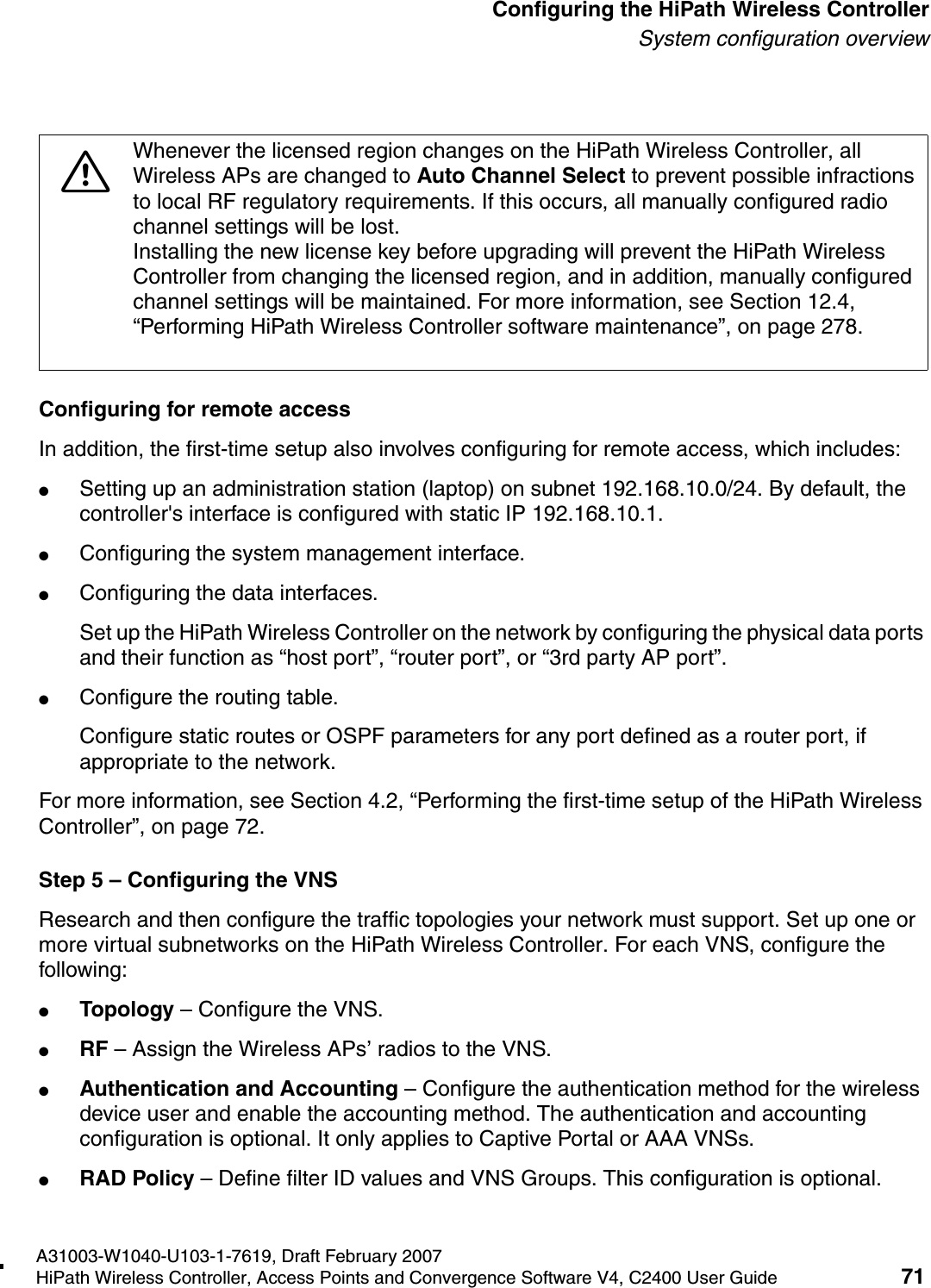 hwc_startup.fmA31003-W1040-U103-1-7619, Draft February 2007HiPath Wireless Controller, Access Points and Convergence Software V4, C2400 User Guide 71        Configuring the HiPath Wireless ControllerSystem configuration overviewConfiguring for remote accessIn addition, the first-time setup also involves configuring for remote access, which includes:●Setting up an administration station (laptop) on subnet 192.168.10.0/24. By default, the controller's interface is configured with static IP 192.168.10.1.●Configuring the system management interface.●Configuring the data interfaces.Set up the HiPath Wireless Controller on the network by configuring the physical data ports and their function as &ldquo;host port&rdquo;, &ldquo;router port&rdquo;, or &ldquo;3rd party AP port&rdquo;.●Configure the routing table.Configure static routes or OSPF parameters for any port defined as a router port, if appropriate to the network.For more information, see Section 4.2, &ldquo;Performing the first-time setup of the HiPath Wireless Controller&rdquo;, on page 72.Step 5 &ndash; Configuring the VNSResearch and then configure the traffic topologies your network must support. Set up one or more virtual subnetworks on the HiPath Wireless Controller. For each VNS, configure the following:●Topology &ndash; Configure the VNS.●RF &ndash; Assign the Wireless APs&rsquo; radios to the VNS.●Authentication and Accounting &ndash; Configure the authentication method for the wireless device user and enable the accounting method. The authentication and accounting configuration is optional. It only applies to Captive Portal or AAA VNSs.●RAD Policy &ndash; Define filter ID values and VNS Groups. This configuration is optional.7Whenever the licensed region changes on the HiPath Wireless Controller, all Wireless APs are changed to Auto Channel Select to prevent possible infractions to local RF regulatory requirements. If this occurs, all manually configured radio channel settings will be lost.Installing the new license key before upgrading will prevent the HiPath Wireless Controller from changing the licensed region, and in addition, manually configured channel settings will be maintained. For more information, see Section 12.4, &ldquo;Performing HiPath Wireless Controller software maintenance&rdquo;, on page 278.
